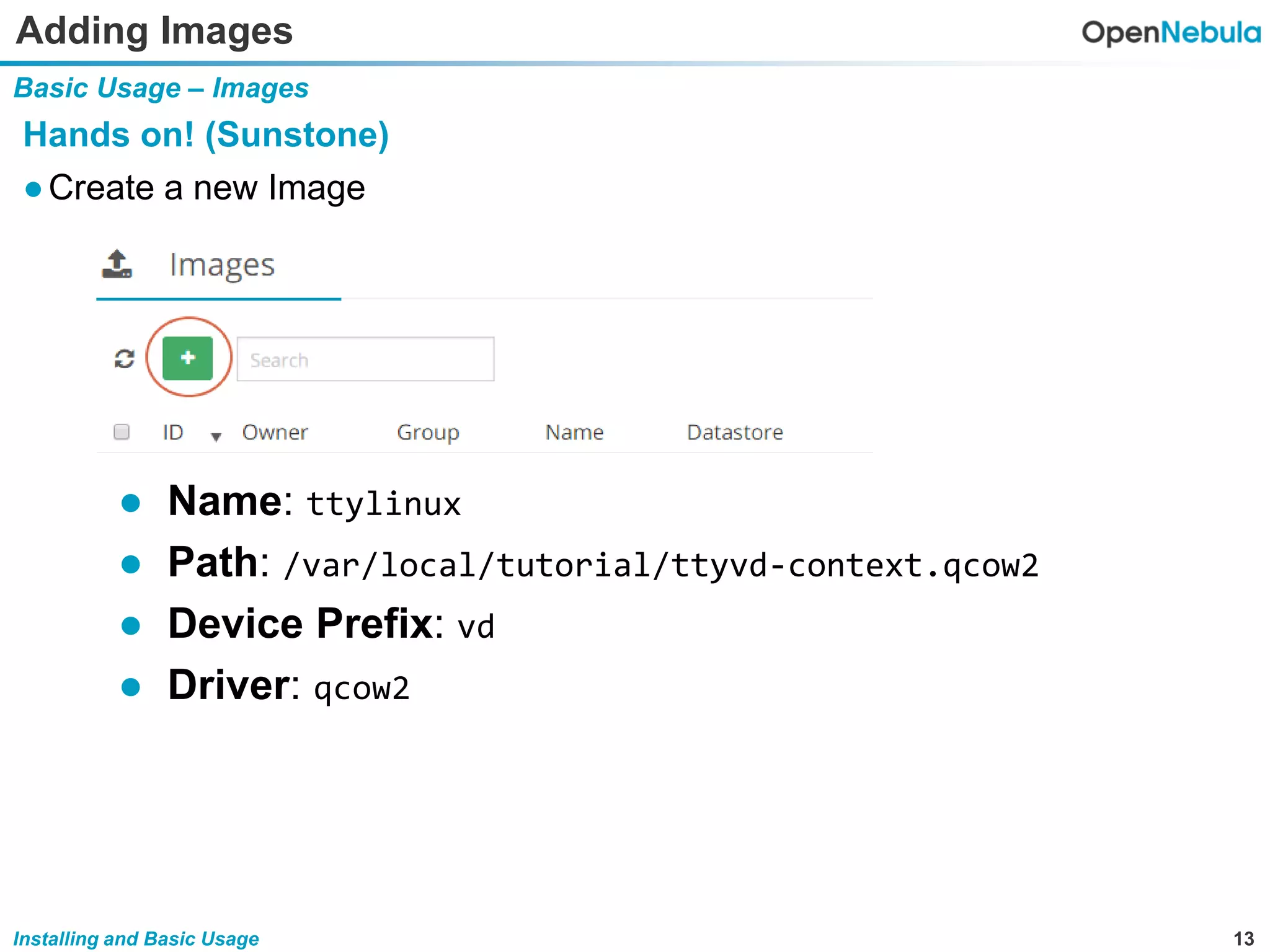 13Installing and Basic Usage
Adding Images
Basic Usage – Images
Hands on! (Sunstone)
●Create a new Image
● Name: ttylinux
● Path: /var/local/tutorial/ttyvd-context.qcow2
● Device Prefix: vd
● Driver: qcow2
 