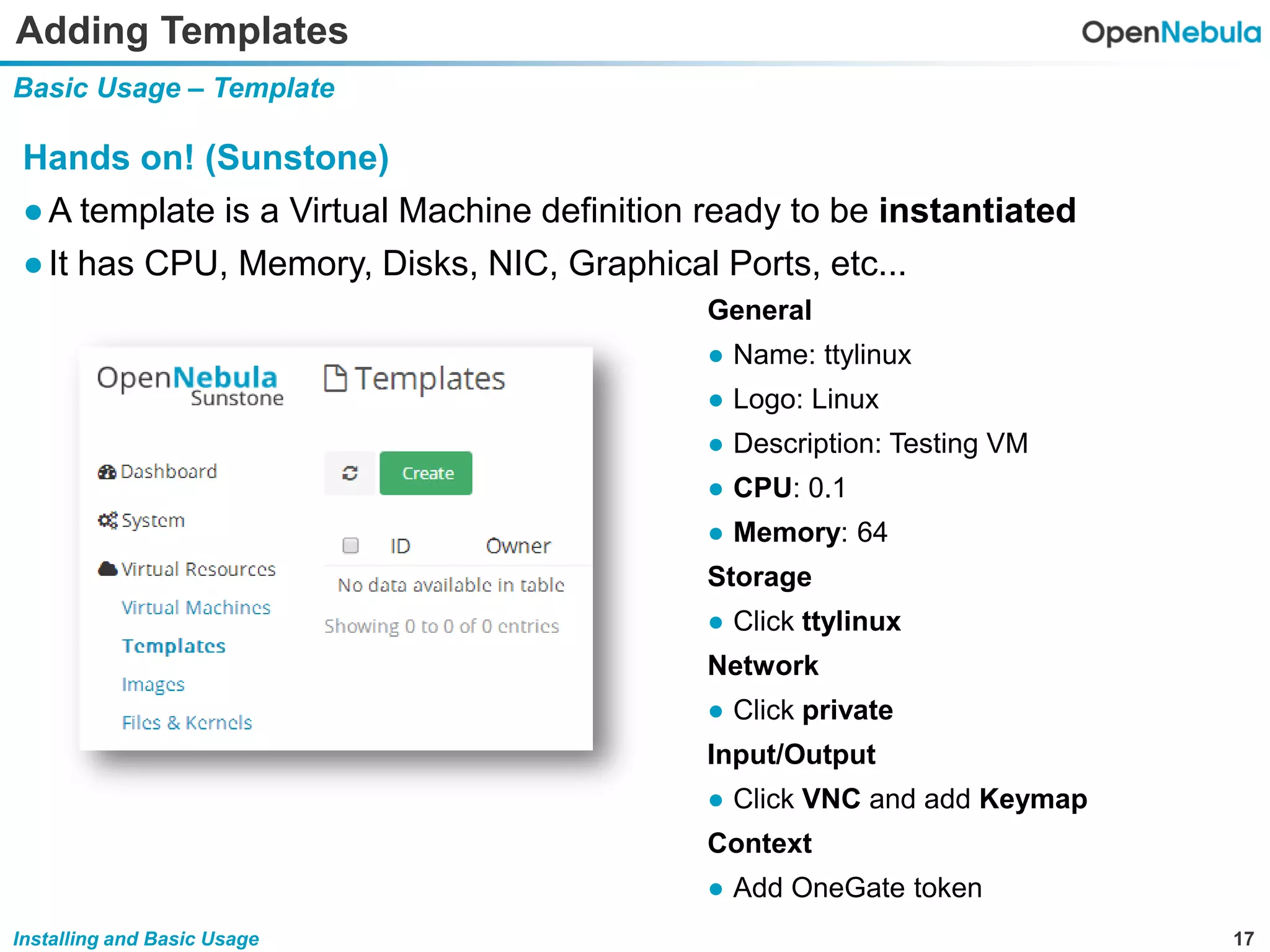17Installing and Basic Usage
Adding Templates
Basic Usage – Template
Hands on! (Sunstone)
●A template is a Virtual Machine definition ready to be instantiated
●It has CPU, Memory, Disks, NIC, Graphical Ports, etc...
General
● Name: ttylinux
● Logo: Linux
● Description: Testing VM
● CPU: 0.1
● Memory: 64
Storage
● Click ttylinux
Network
● Click private
Input/Output
● Click VNC and add Keymap
Context
● Add OneGate token
 