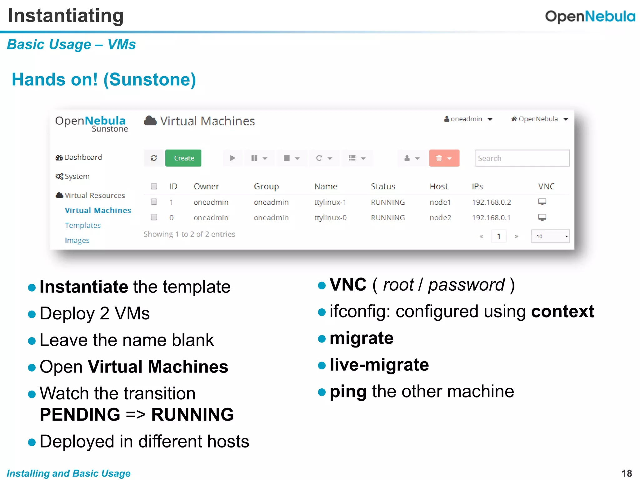 18Installing and Basic Usage
Instantiating
Basic Usage – VMs
Hands on! (Sunstone)
●VNC ( root / password )
●ifconfig: configured using context
●migrate
●live-migrate
●ping the other machine
●Instantiate the template
●Deploy 2 VMs
●Leave the name blank
●Open Virtual Machines
●Watch the transition
PENDING => RUNNING
●Deployed in different hosts
 