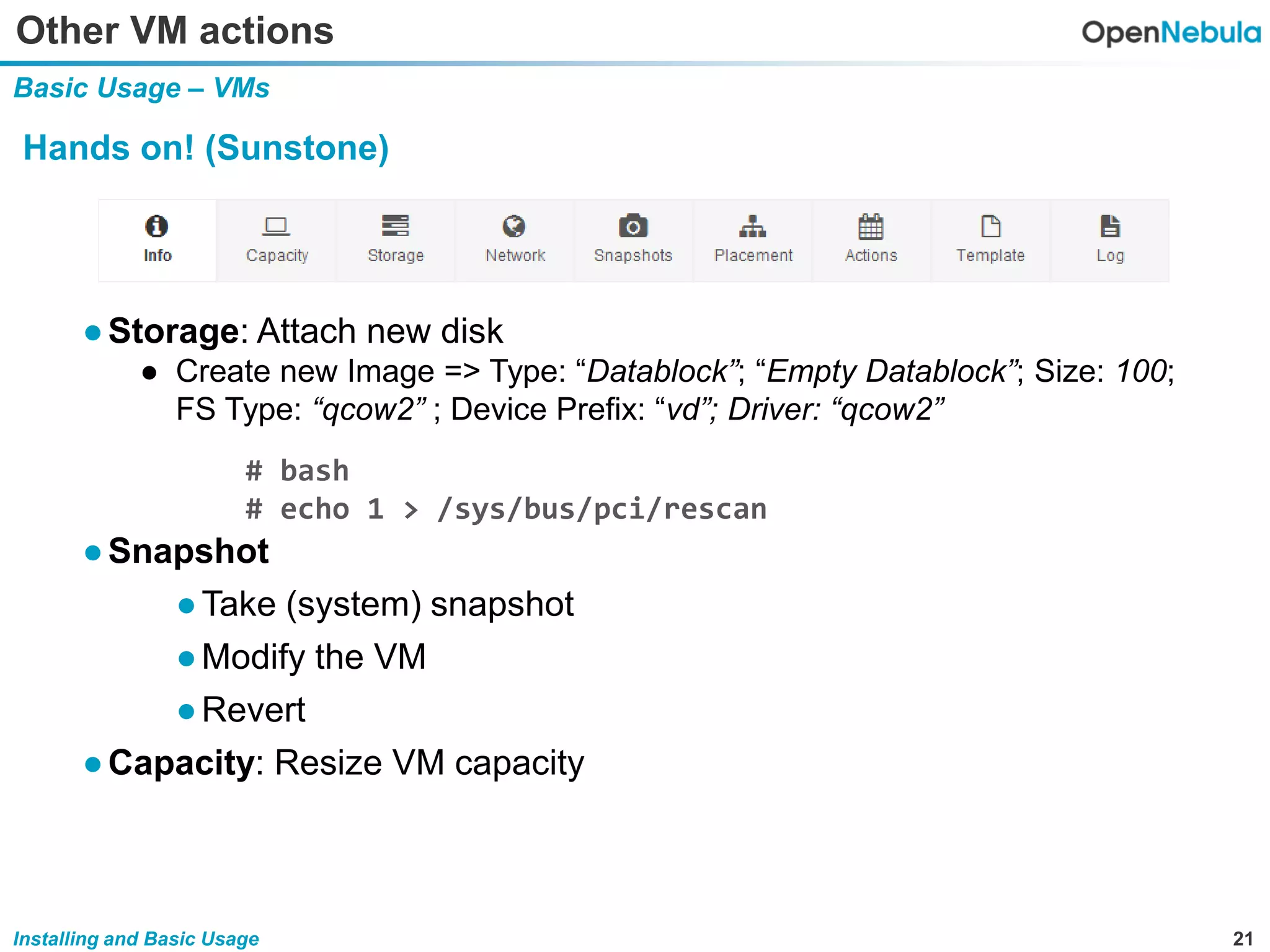 21Installing and Basic Usage
Other VM actions
Basic Usage – VMs
Hands on! (Sunstone)
●Storage: Attach new disk
● Create new Image => Type: “Datablock”; “Empty Datablock”; Size: 100;
FS Type: “qcow2” ; Device Prefix: “vd”; Driver: “qcow2”
●Snapshot
●Take (system) snapshot
●Modify the VM
●Revert
●Capacity: Resize VM capacity
# bash
# echo 1 > /sys/bus/pci/rescan
 
