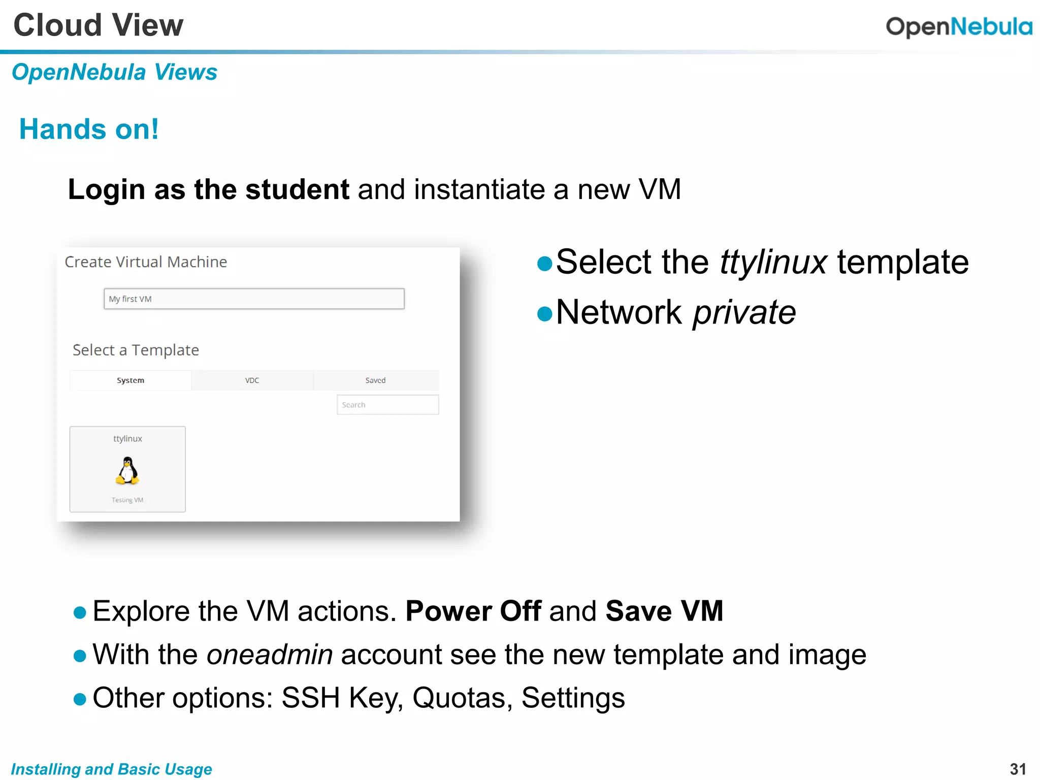 31Installing and Basic Usage
Cloud View
OpenNebula Views
Hands on!
Login as the student and instantiate a new VM
●Select the ttylinux template
●Network private
●Explore the VM actions. Power Off and Save VM
●With the oneadmin account see the new template and image
●Other options: SSH Key, Quotas, Settings
 