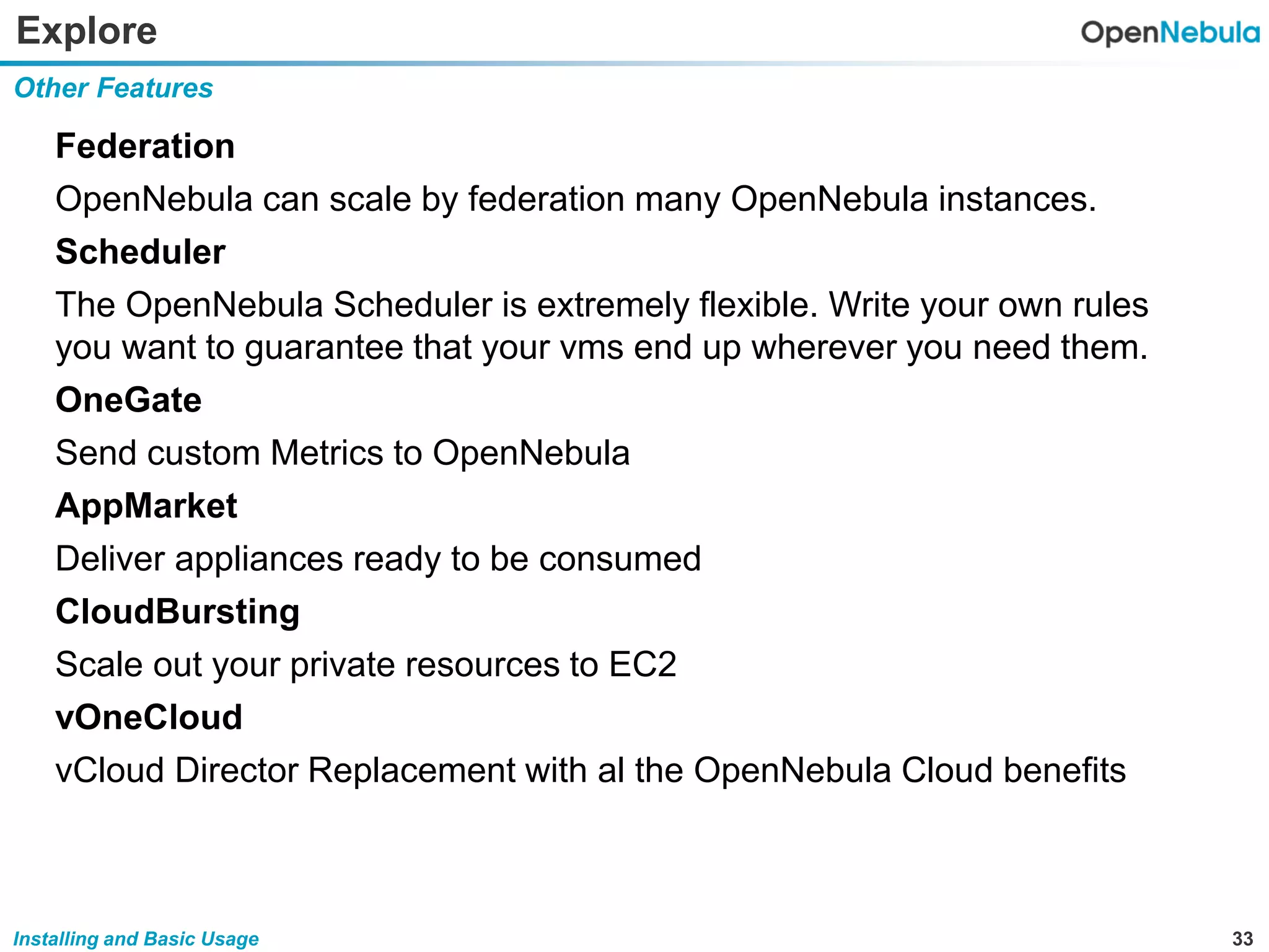 33Installing and Basic Usage
Explore
Federation
OpenNebula can scale by federation many OpenNebula instances.
Scheduler
The OpenNebula Scheduler is extremely flexible. Write your own rules
you want to guarantee that your vms end up wherever you need them.
OneGate
Send custom Metrics to OpenNebula
AppMarket
Deliver appliances ready to be consumed
CloudBursting
Scale out your private resources to EC2
vOneCloud
vCloud Director Replacement with al the OpenNebula Cloud benefits
Other Features
 