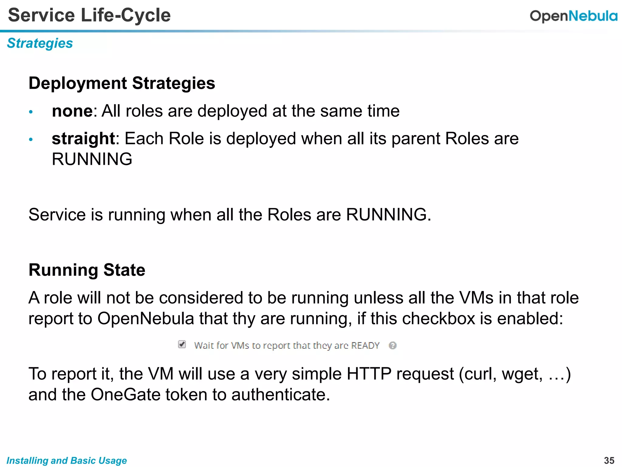 35Installing and Basic Usage
Service Life-Cycle
Strategies
Deployment Strategies
• none: All roles are deployed at the same time
• straight: Each Role is deployed when all its parent Roles are
RUNNING
Service is running when all the Roles are RUNNING.
Running State
A role will not be considered to be running unless all the VMs in that role
report to OpenNebula that thy are running, if this checkbox is enabled:
To report it, the VM will use a very simple HTTP request (curl, wget, …)
and the OneGate token to authenticate.
 