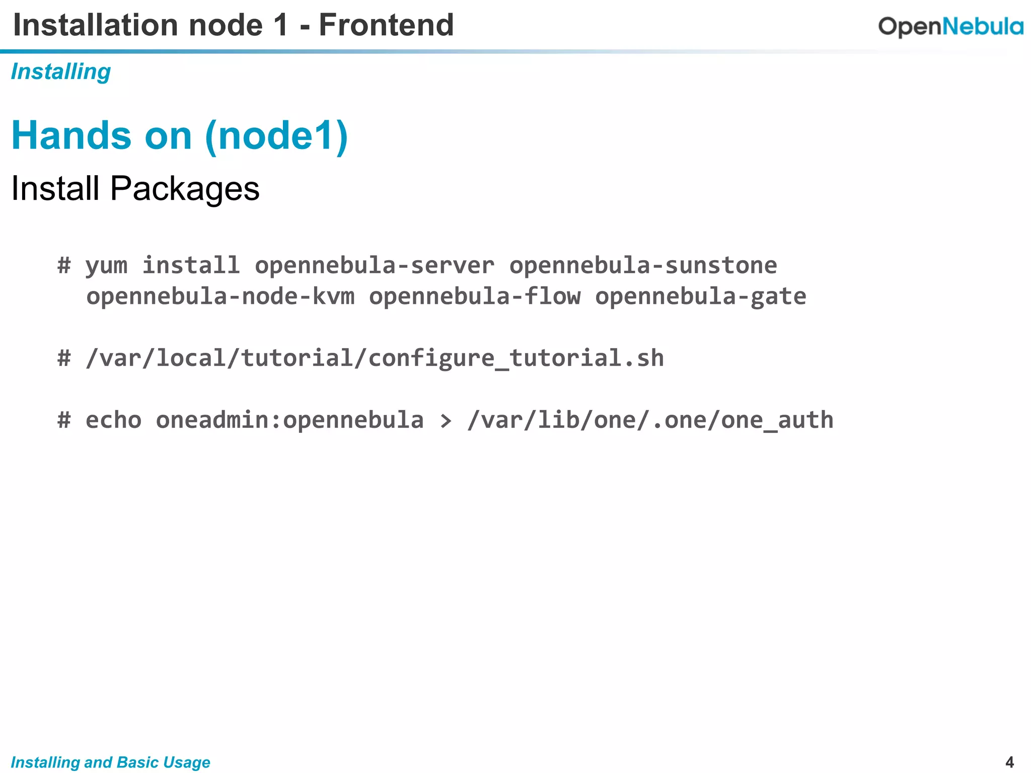 4Installing and Basic Usage
Installation node 1 - Frontend
Installing
Hands on (node1)
Install Packages
# yum install opennebula-server opennebula-sunstone
opennebula-node-kvm opennebula-flow opennebula-gate
# /var/local/tutorial/configure_tutorial.sh
# echo oneadmin:opennebula > /var/lib/one/.one/one_auth
 