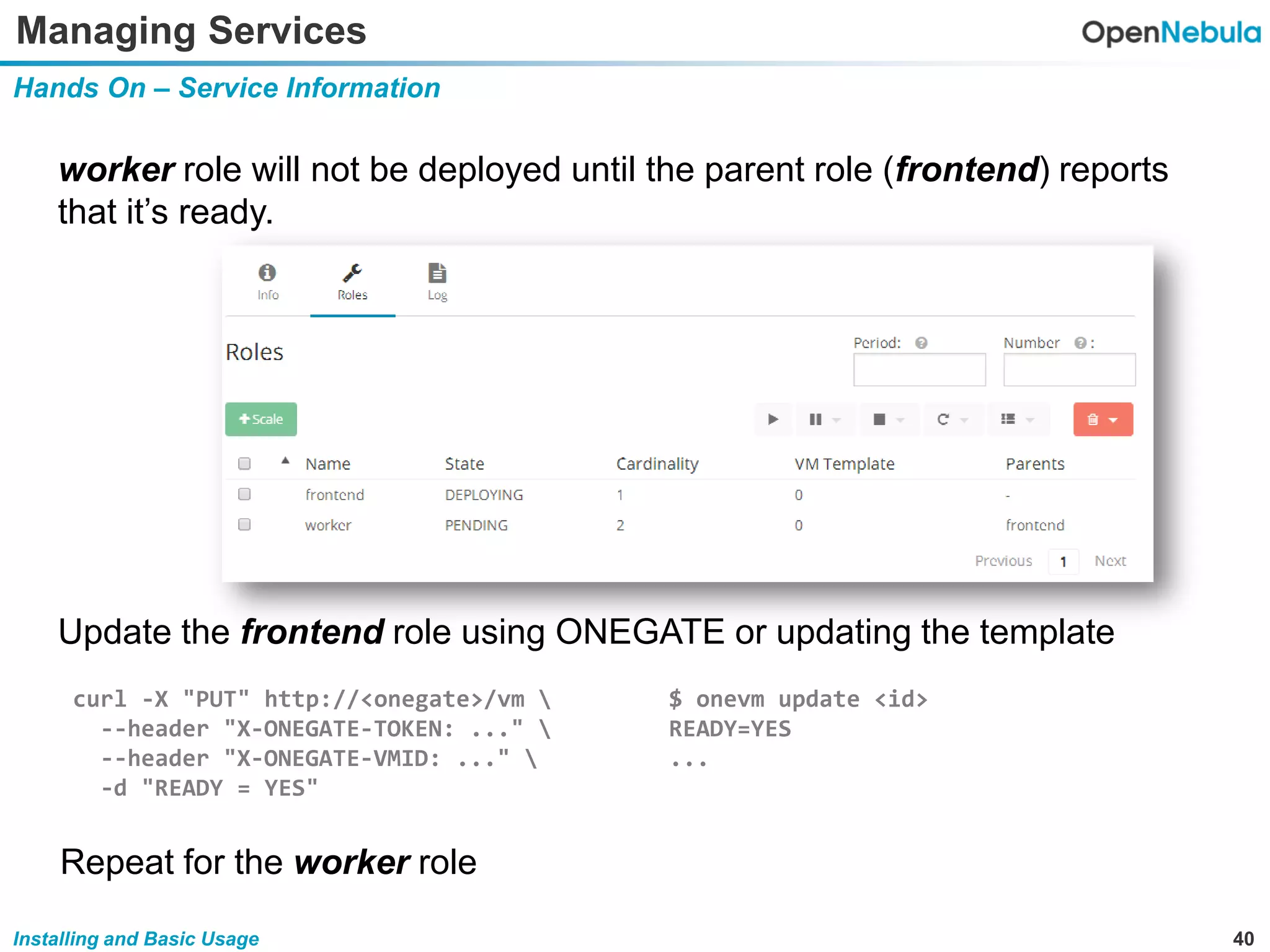 40Installing and Basic Usage
Managing Services
Hands On – Service Information
worker role will not be deployed until the parent role (frontend) reports
that it’s ready.
Update the frontend role using ONEGATE or updating the template
curl -X "PUT" http://<onegate>/vm 
--header "X-ONEGATE-TOKEN: ..." 
--header "X-ONEGATE-VMID: ..." 
-d "READY = YES"
$ onevm update <id>
READY=YES
...
Repeat for the worker role
 