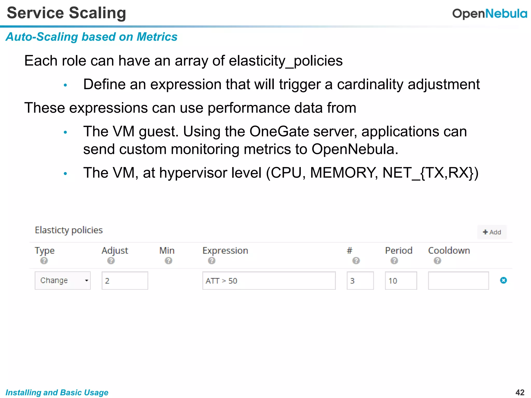 42Installing and Basic Usage
Service Scaling
Auto-Scaling based on Metrics
Each role can have an array of elasticity_policies
• Define an expression that will trigger a cardinality adjustment
These expressions can use performance data from
• The VM guest. Using the OneGate server, applications can
send custom monitoring metrics to OpenNebula.
• The VM, at hypervisor level (CPU, MEMORY, NET_{TX,RX})
 