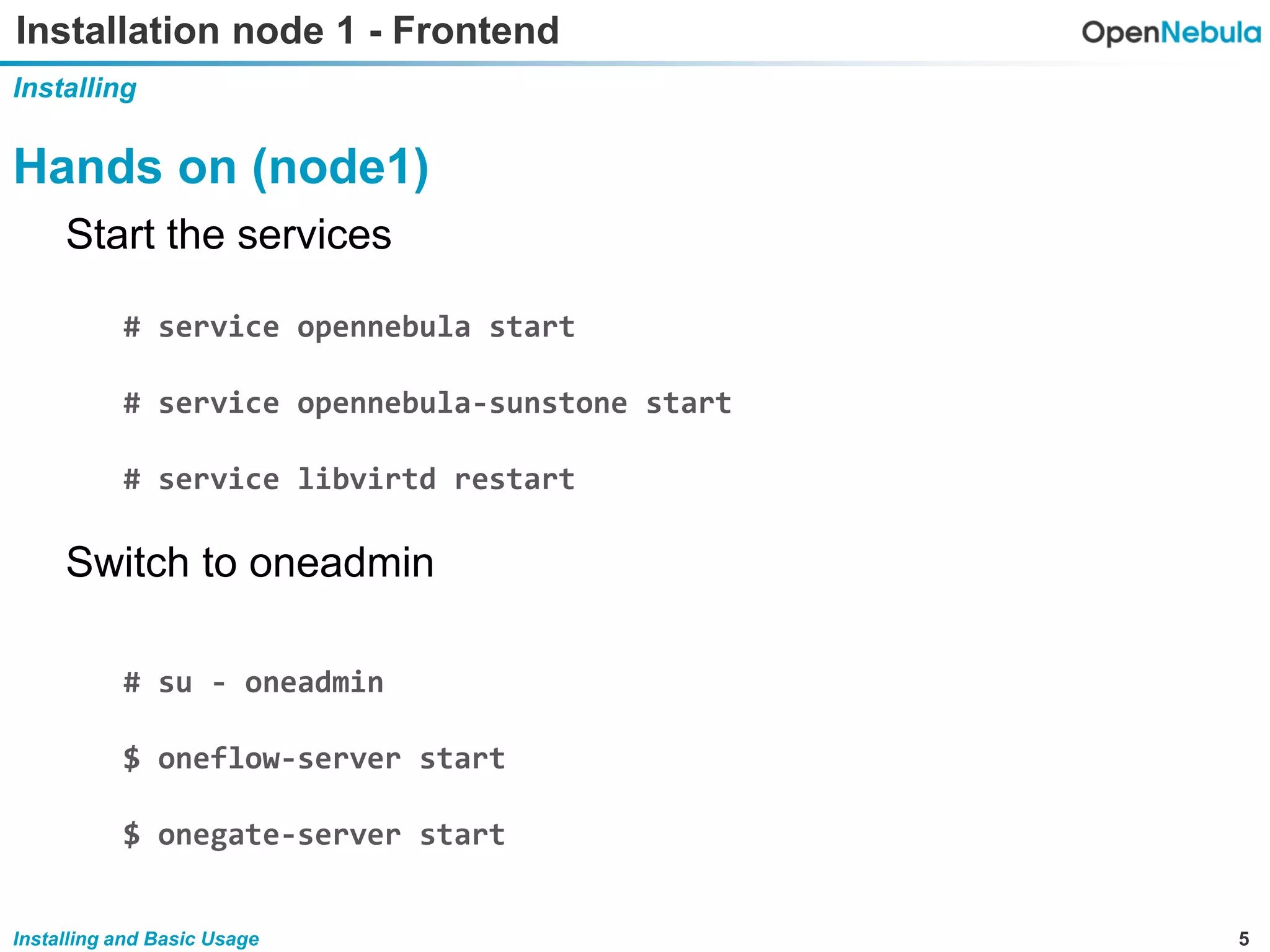 5Installing and Basic Usage
Installation node 1 - Frontend
Installing
Hands on (node1)
Start the services
# service opennebula start
# service opennebula-sunstone start
# service libvirtd restart
Switch to oneadmin
# su - oneadmin
$ oneflow-server start
$ onegate-server start
 