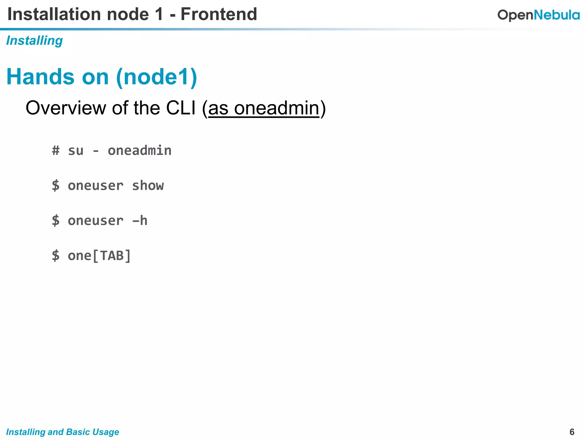 6Installing and Basic Usage
Installation node 1 - Frontend
Installing
Hands on (node1)
Overview of the CLI (as oneadmin)
# su - oneadmin
$ oneuser show
$ oneuser –h
$ one[TAB]
 