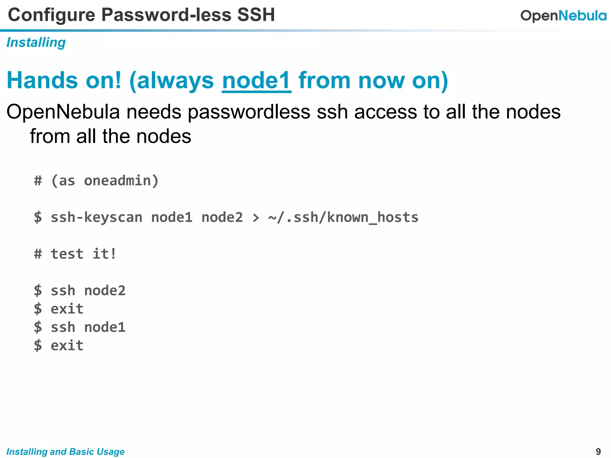 9Installing and Basic Usage
Configure Password-less SSH
Installing
Hands on! (always node1 from now on)
OpenNebula needs passwordless ssh access to all the nodes
from all the nodes
# (as oneadmin)
$ ssh-keyscan node1 node2 > ~/.ssh/known_hosts
# test it!
$ ssh node2
$ exit
$ ssh node1
$ exit
 