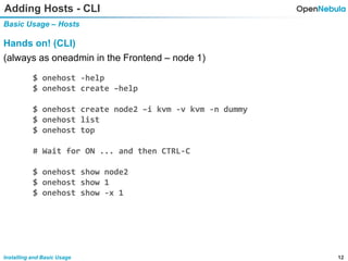 12Installing and Basic Usage
Adding Hosts - CLI
Basic Usage – Hosts
Hands on! (CLI)
(always as oneadmin in the Frontend – node 1)
$ onehost -help
$ onehost create –help
$ onehost create node2 –i kvm -v kvm -n dummy
$ onehost list
$ onehost top
# Wait for ON ... and then CTRL-C
$ onehost show node2
$ onehost show 1
$ onehost show -x 1
 