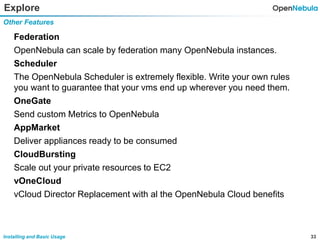 33Installing and Basic Usage
Explore
Federation
OpenNebula can scale by federation many OpenNebula instances.
Scheduler
The OpenNebula Scheduler is extremely flexible. Write your own rules
you want to guarantee that your vms end up wherever you need them.
OneGate
Send custom Metrics to OpenNebula
AppMarket
Deliver appliances ready to be consumed
CloudBursting
Scale out your private resources to EC2
vOneCloud
vCloud Director Replacement with al the OpenNebula Cloud benefits
Other Features
 