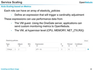 42Installing and Basic Usage
Service Scaling
Auto-Scaling based on Metrics
Each role can have an array of elasticity_policies
• Define an expression that will trigger a cardinality adjustment
These expressions can use performance data from
• The VM guest. Using the OneGate server, applications can
send custom monitoring metrics to OpenNebula.
• The VM, at hypervisor level (CPU, MEMORY, NET_{TX,RX})
 
