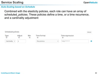 43Installing and Basic Usage
Service Scaling
Auto-Scaling based on Schedule
Combined with the elasticity policies, each role can have an array of
scheduled_policies. These policies define a time, or a time recurrence,
and a cardinality adjustment
 