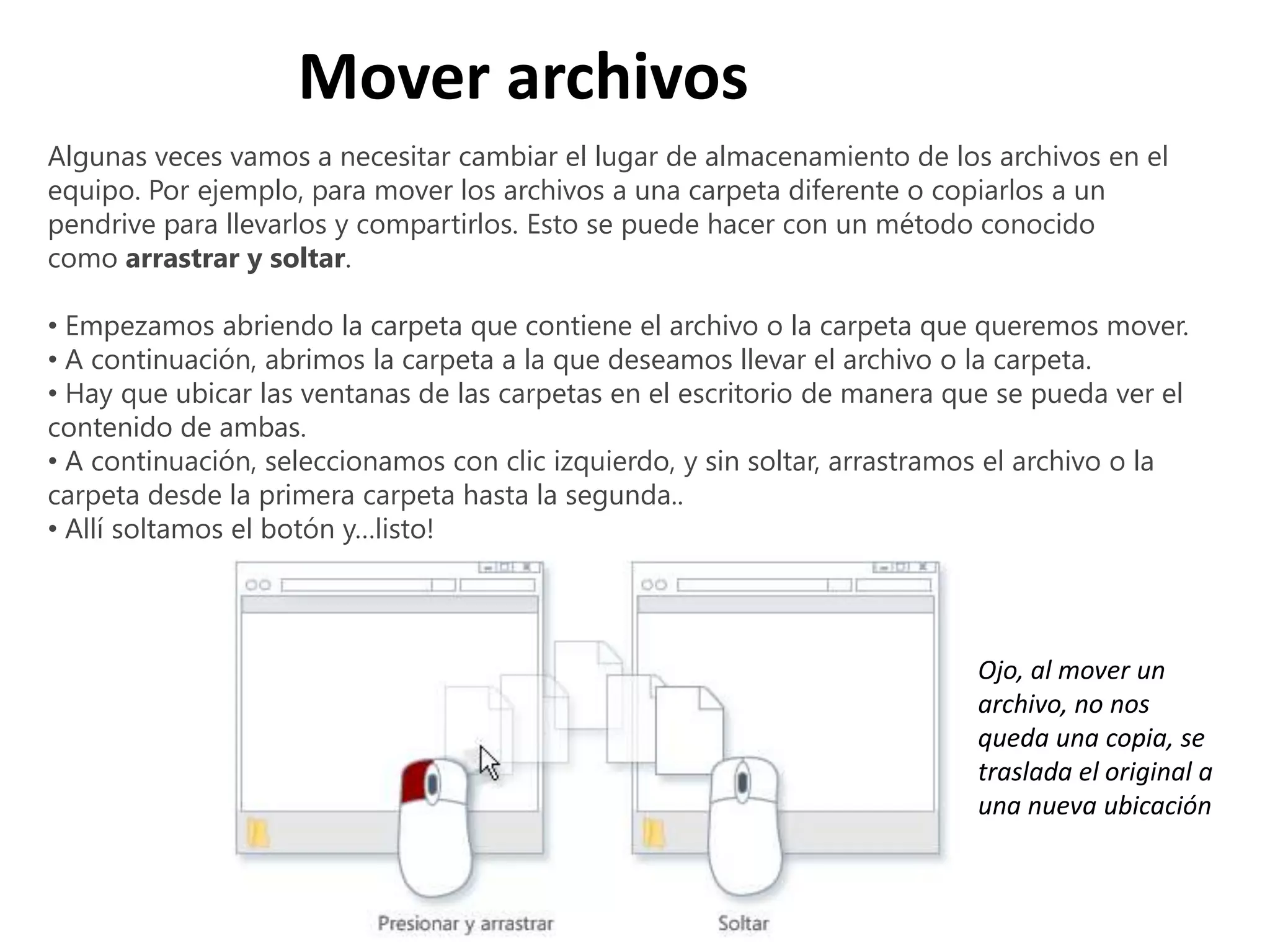 Algunas veces vamos a necesitar cambiar el lugar de almacenamiento de los archivos en el
equipo. Por ejemplo, para mover los archivos a una carpeta diferente o copiarlos a un
pendrive para llevarlos y compartirlos. Esto se puede hacer con un método conocido
como arrastrar y soltar.
• Empezamos abriendo la carpeta que contiene el archivo o la carpeta que queremos mover.
• A continuación, abrimos la carpeta a la que deseamos llevar el archivo o la carpeta.
• Hay que ubicar las ventanas de las carpetas en el escritorio de manera que se pueda ver el
contenido de ambas.
• A continuación, seleccionamos con clic izquierdo, y sin soltar, arrastramos el archivo o la
carpeta desde la primera carpeta hasta la segunda..
• Allí soltamos el botón y…listo!
Mover archivos
Ojo, al mover un
archivo, no nos
queda una copia, se
traslada el original a
una nueva ubicación
 