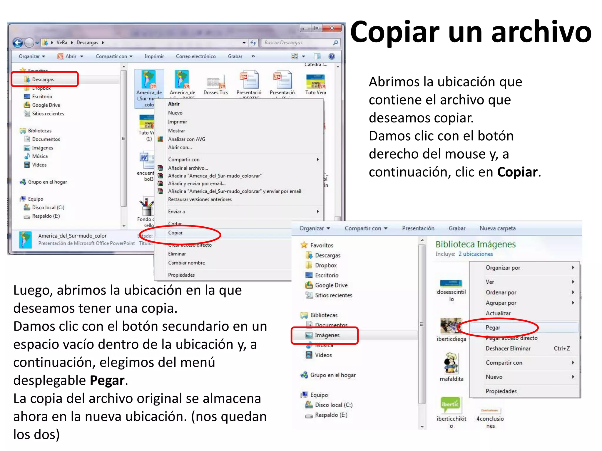 Copiar un archivo
Abrimos la ubicación que
contiene el archivo que
deseamos copiar.
Damos clic con el botón
derecho del mouse y, a
continuación, clic en Copiar.
Luego, abrimos la ubicación en la que
deseamos tener una copia.
Damos clic con el botón secundario en un
espacio vacío dentro de la ubicación y, a
continuación, elegimos del menú
desplegable Pegar.
La copia del archivo original se almacena
ahora en la nueva ubicación. (nos quedan
los dos)
 