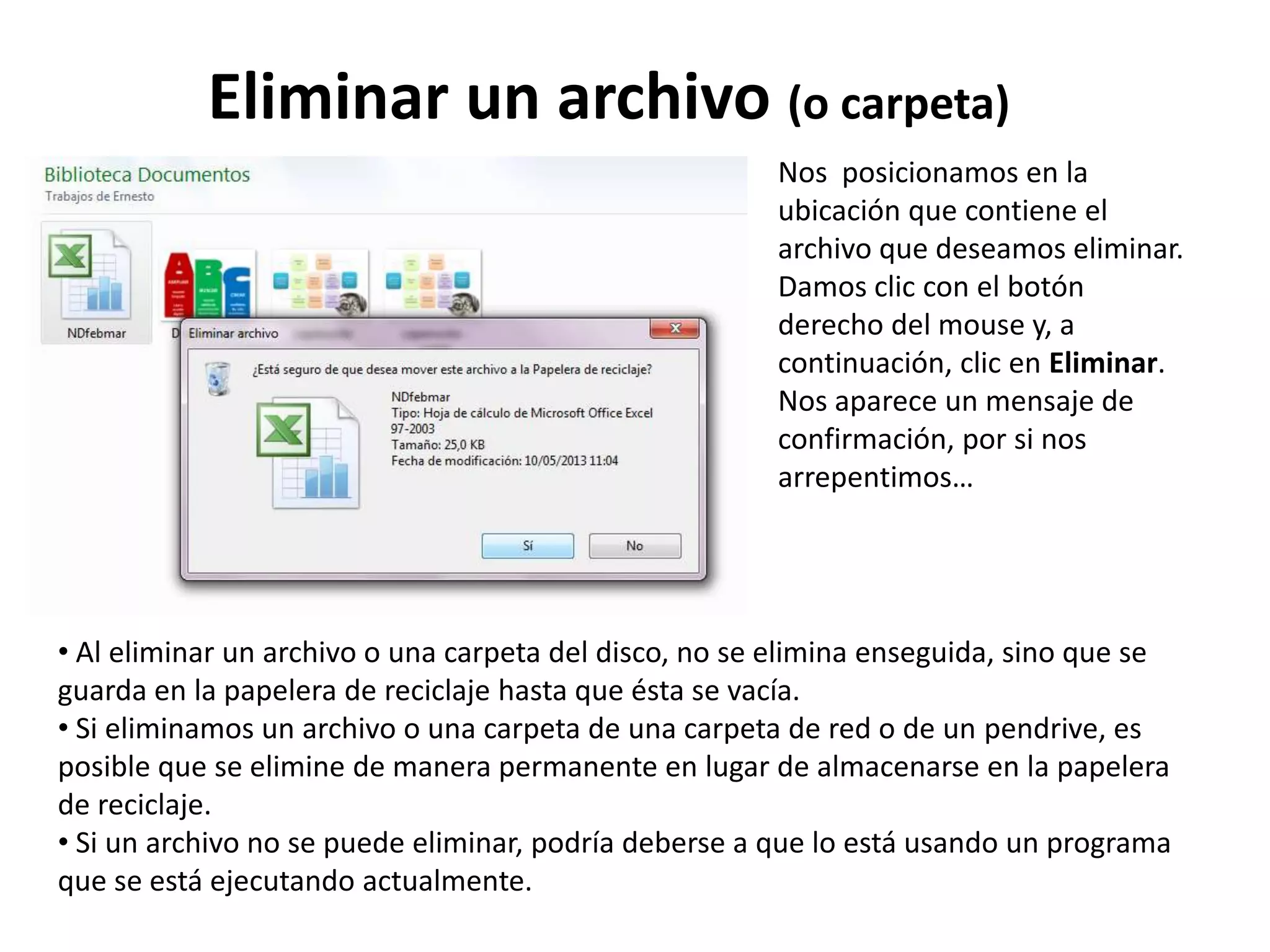 Eliminar un archivo (o carpeta)
• Al eliminar un archivo o una carpeta del disco, no se elimina enseguida, sino que se
guarda en la papelera de reciclaje hasta que ésta se vacía.
• Si eliminamos un archivo o una carpeta de una carpeta de red o de un pendrive, es
posible que se elimine de manera permanente en lugar de almacenarse en la papelera
de reciclaje.
• Si un archivo no se puede eliminar, podría deberse a que lo está usando un programa
que se está ejecutando actualmente.
Nos posicionamos en la
ubicación que contiene el
archivo que deseamos eliminar.
Damos clic con el botón
derecho del mouse y, a
continuación, clic en Eliminar.
Nos aparece un mensaje de
confirmación, por si nos
arrepentimos…
 