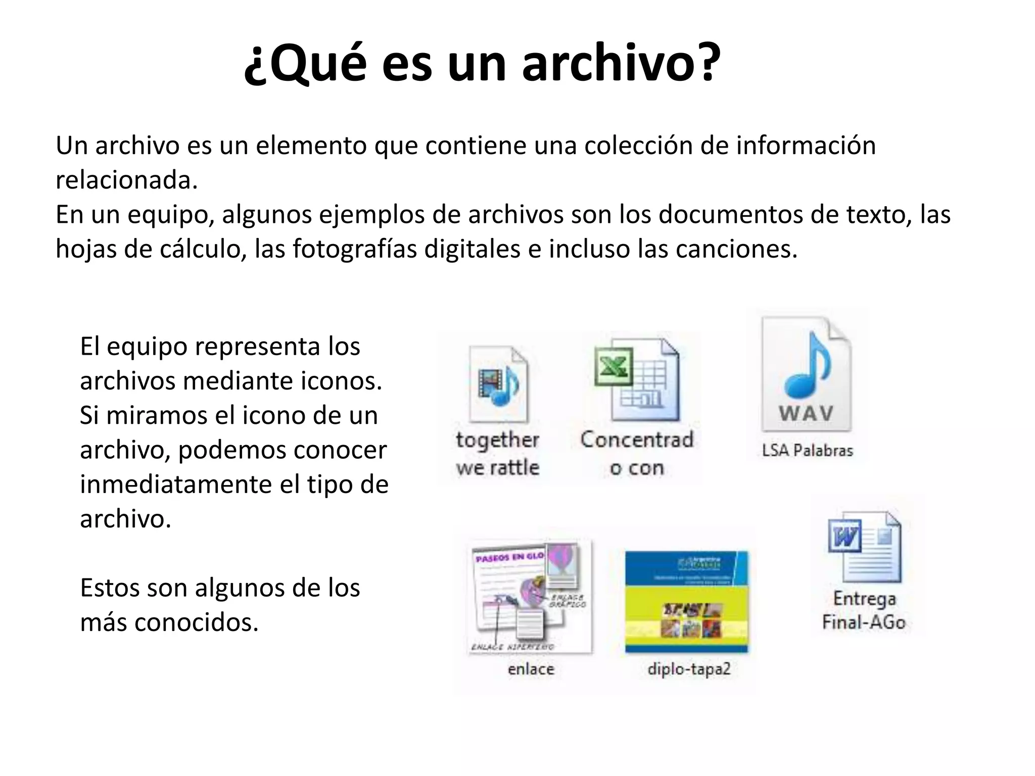 Un archivo es un elemento que contiene una colección de información
relacionada.
En un equipo, algunos ejemplos de archivos son los documentos de texto, las
hojas de cálculo, las fotografías digitales e incluso las canciones.
El equipo representa los
archivos mediante iconos.
Si miramos el icono de un
archivo, podemos conocer
inmediatamente el tipo de
archivo.
Estos son algunos de los
más conocidos.
¿Qué es un archivo?
 