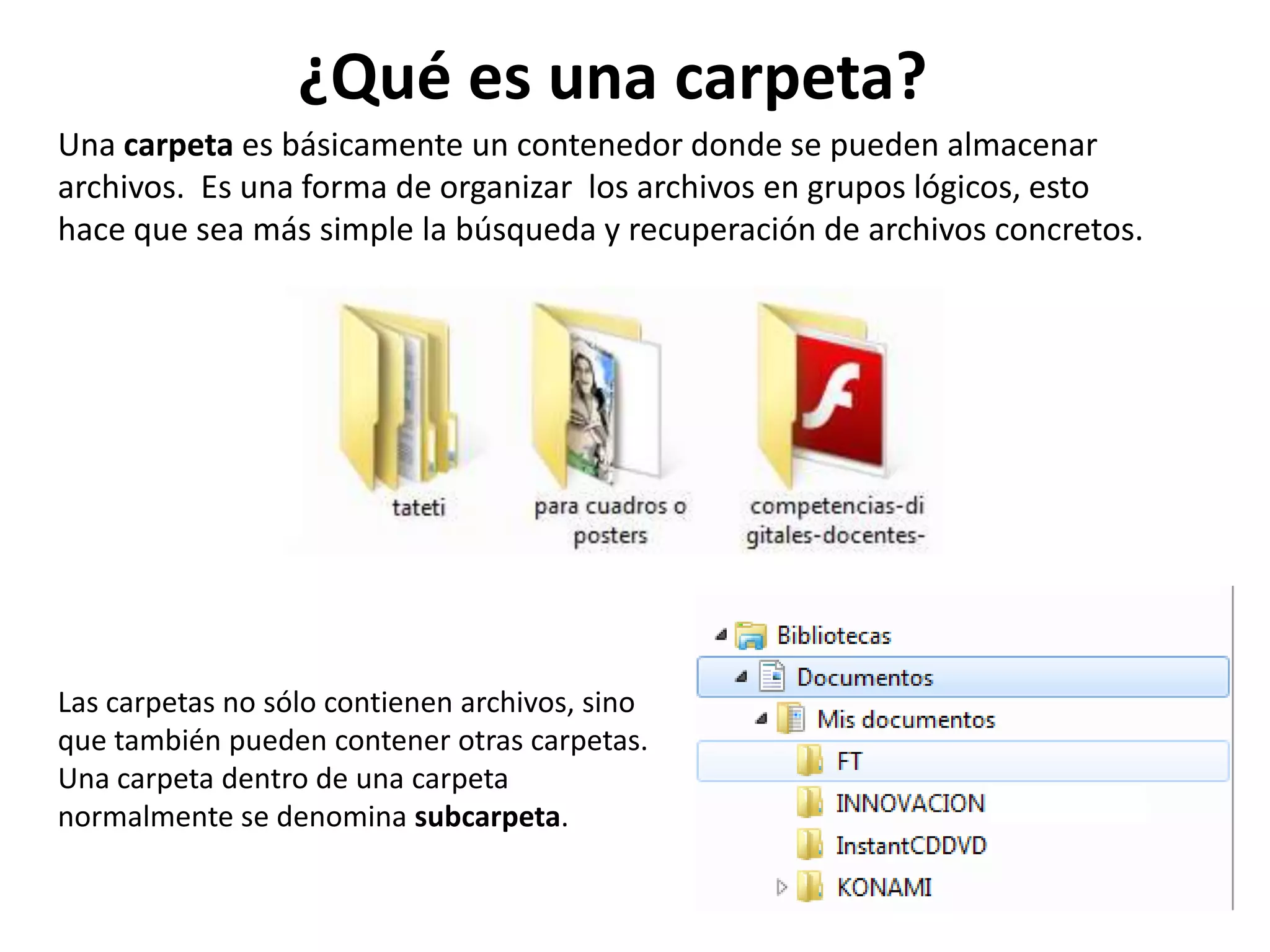 Una carpeta es básicamente un contenedor donde se pueden almacenar
archivos. Es una forma de organizar los archivos en grupos lógicos, esto
hace que sea más simple la búsqueda y recuperación de archivos concretos.
Las carpetas no sólo contienen archivos, sino
que también pueden contener otras carpetas.
Una carpeta dentro de una carpeta
normalmente se denomina subcarpeta.
¿Qué es una carpeta?
 
