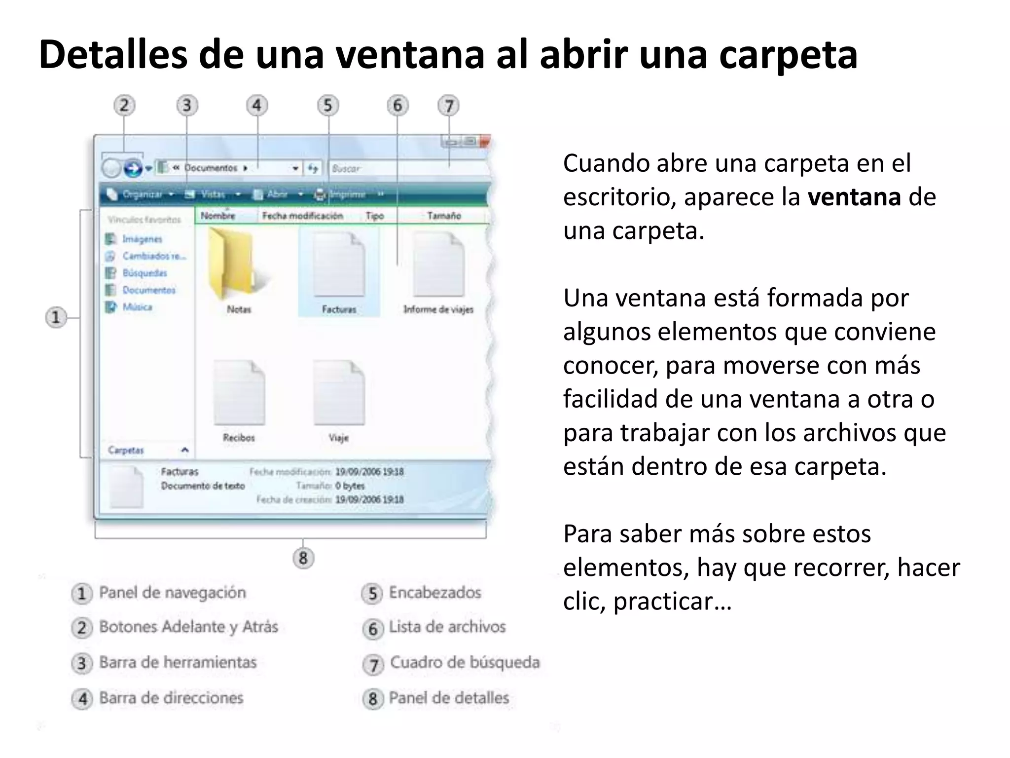 Cuando abre una carpeta en el
escritorio, aparece la ventana de
una carpeta.
Una ventana está formada por
algunos elementos que conviene
conocer, para moverse con más
facilidad de una ventana a otra o
para trabajar con los archivos que
están dentro de esa carpeta.
Para saber más sobre estos
elementos, hay que recorrer, hacer
clic, practicar…
Detalles de una ventana al abrir una carpeta
 