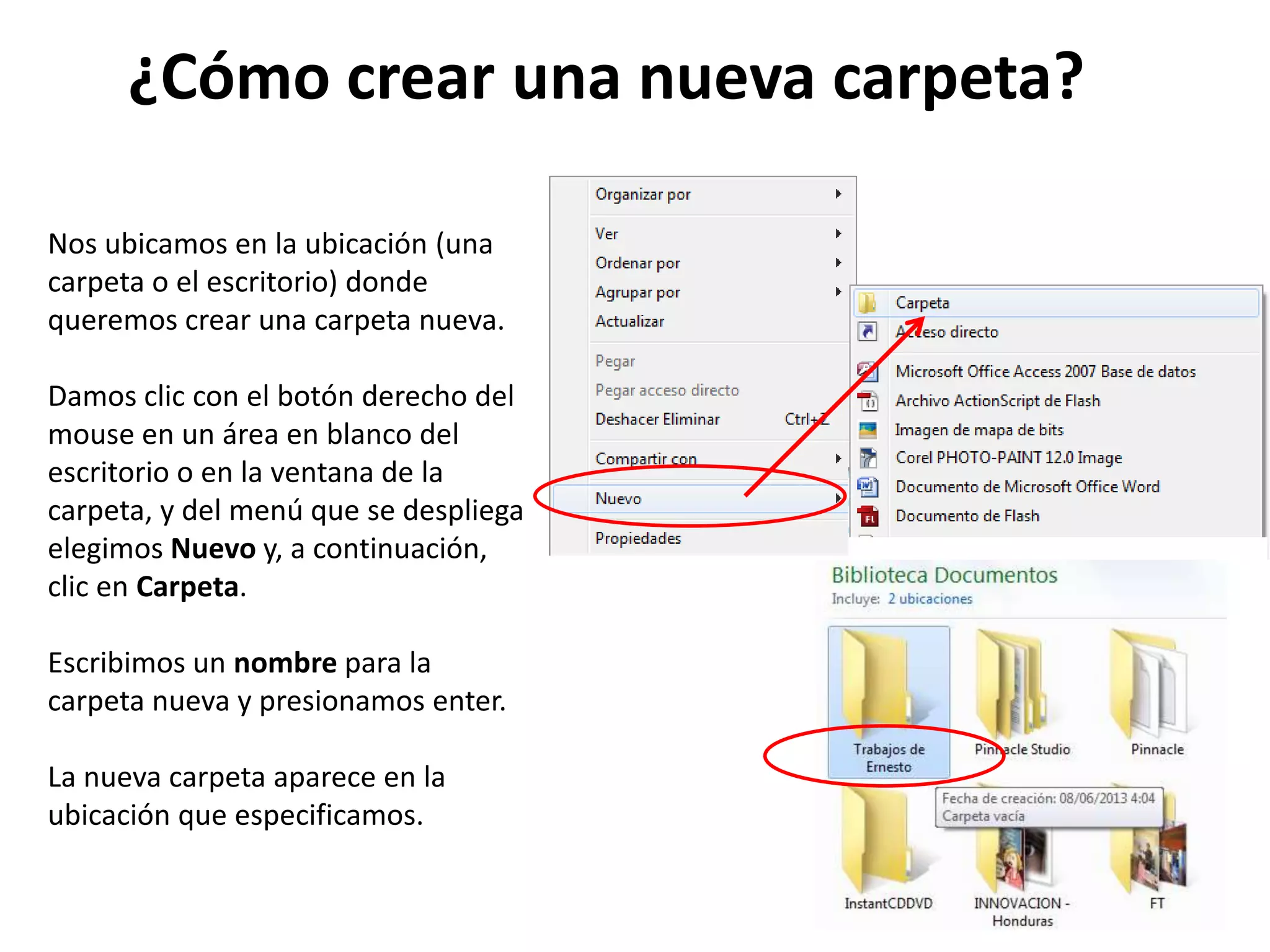 ¿Cómo crear una nueva carpeta?
Nos ubicamos en la ubicación (una
carpeta o el escritorio) donde
queremos crear una carpeta nueva.
Damos clic con el botón derecho del
mouse en un área en blanco del
escritorio o en la ventana de la
carpeta, y del menú que se despliega
elegimos Nuevo y, a continuación,
clic en Carpeta.
Escribimos un nombre para la
carpeta nueva y presionamos enter.
La nueva carpeta aparece en la
ubicación que especificamos.
 