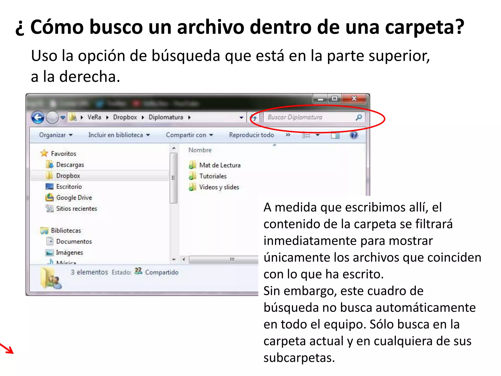 Uso la opción de búsqueda que está en la parte superior,
a la derecha.
¿ Cómo busco un archivo dentro de una carpeta?
A medida que escribimos allí, el
contenido de la carpeta se filtrará
inmediatamente para mostrar
únicamente los archivos que coinciden
con lo que ha escrito.
Sin embargo, este cuadro de
búsqueda no busca automáticamente
en todo el equipo. Sólo busca en la
carpeta actual y en cualquiera de sus
subcarpetas.
 