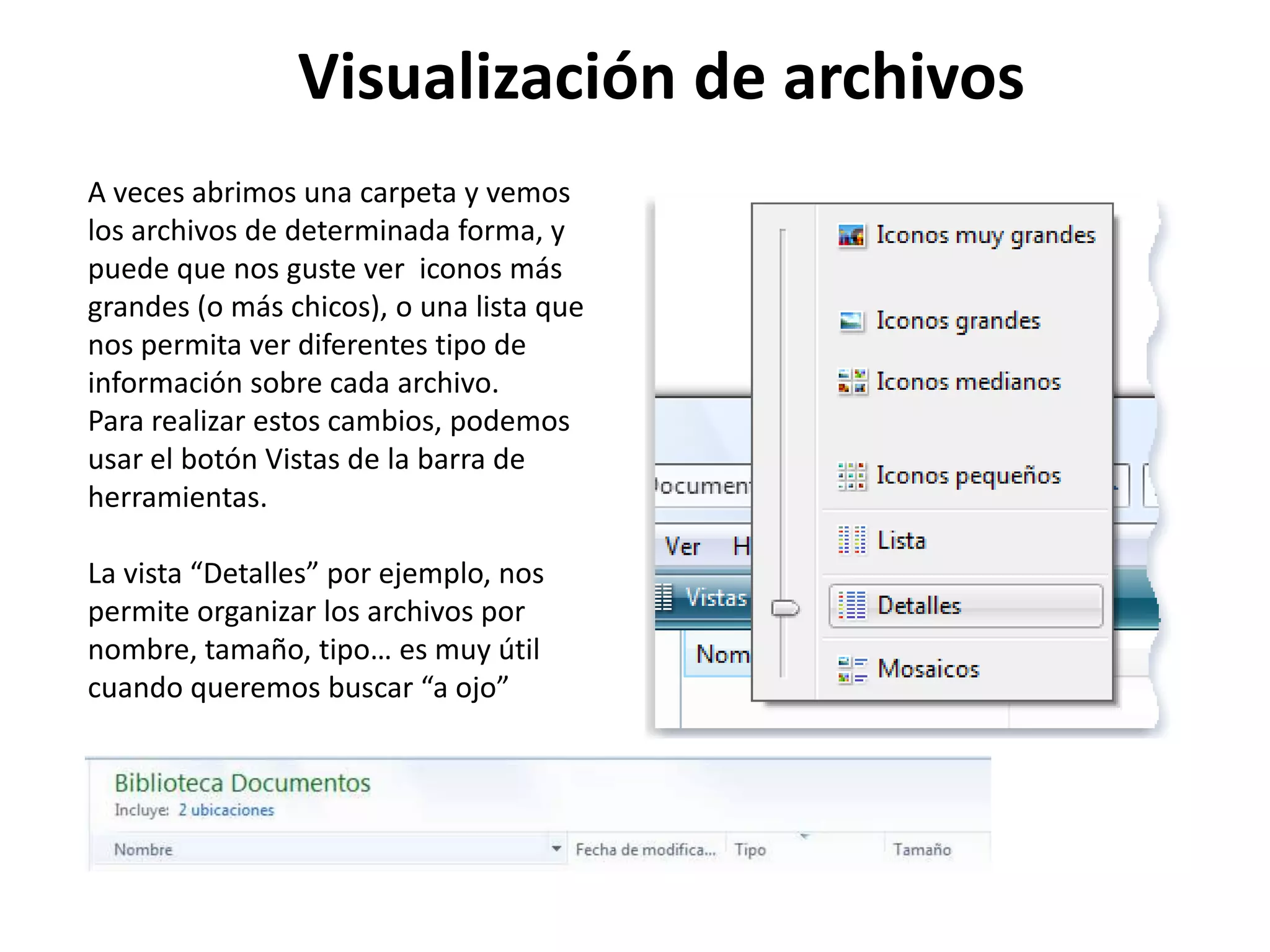 A veces abrimos una carpeta y vemos
los archivos de determinada forma, y
puede que nos guste ver iconos más
grandes (o más chicos), o una lista que
nos permita ver diferentes tipo de
información sobre cada archivo.
Para realizar estos cambios, podemos
usar el botón Vistas de la barra de
herramientas.
La vista “Detalles” por ejemplo, nos
permite organizar los archivos por
nombre, tamaño, tipo… es muy útil
cuando queremos buscar “a ojo”
Visualización de archivos
 