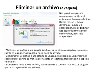 Eliminar un archivo (o carpeta)
• Al eliminar un archivo o una carpeta del disco, no se elimina enseguida, sino que se
guarda en la papelera de reciclaje hasta que ésta se vacía.
• Si eliminamos un archivo o una carpeta de una carpeta de red o de un pendrive, es
posible que se elimine de manera permanente en lugar de almacenarse en la papelera
de reciclaje.
• Si un archivo no se puede eliminar, podría deberse a que lo está usando un programa
que se está ejecutando actualmente.
Nos posicionamos en la
ubicación que contiene el
archivo que deseamos eliminar.
Damos clic con el botón
derecho del mouse y, a
continuación, clic en Eliminar.
Nos aparece un mensaje de
confirmación, por si nos
arrepentimos…
 