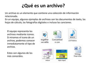 Un archivo es un elemento que contiene una colección de información
relacionada.
En un equipo, algunos ejemplos de archivos son los documentos de texto, las
hojas de cálculo, las fotografías digitales e incluso las canciones.
El equipo representa los
archivos mediante iconos.
Si miramos el icono de un
archivo, podemos conocer
inmediatamente el tipo de
archivo.
Estos son algunos de los
más conocidos.
¿Qué es un archivo?
 