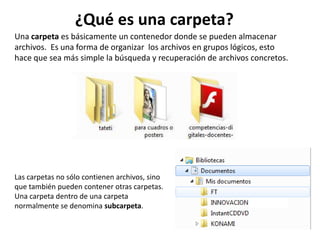 Una carpeta es básicamente un contenedor donde se pueden almacenar
archivos. Es una forma de organizar los archivos en grupos lógicos, esto
hace que sea más simple la búsqueda y recuperación de archivos concretos.
Las carpetas no sólo contienen archivos, sino
que también pueden contener otras carpetas.
Una carpeta dentro de una carpeta
normalmente se denomina subcarpeta.
¿Qué es una carpeta?
 