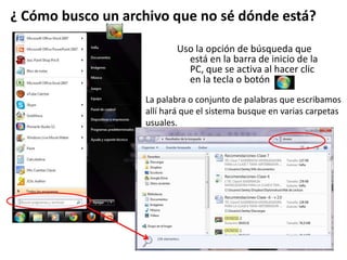 Uso la opción de búsqueda que
está en la barra de inicio de la
PC, que se activa al hacer clic
en la tecla o botón
¿ Cómo busco un archivo que no sé dónde está?
La palabra o conjunto de palabras que escribamos
allí hará que el sistema busque en varias carpetas
usuales.
 