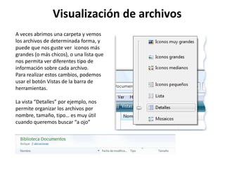 A veces abrimos una carpeta y vemos
los archivos de determinada forma, y
puede que nos guste ver iconos más
grandes (o más chicos), o una lista que
nos permita ver diferentes tipo de
información sobre cada archivo.
Para realizar estos cambios, podemos
usar el botón Vistas de la barra de
herramientas.
La vista “Detalles” por ejemplo, nos
permite organizar los archivos por
nombre, tamaño, tipo… es muy útil
cuando queremos buscar “a ojo”
Visualización de archivos
 