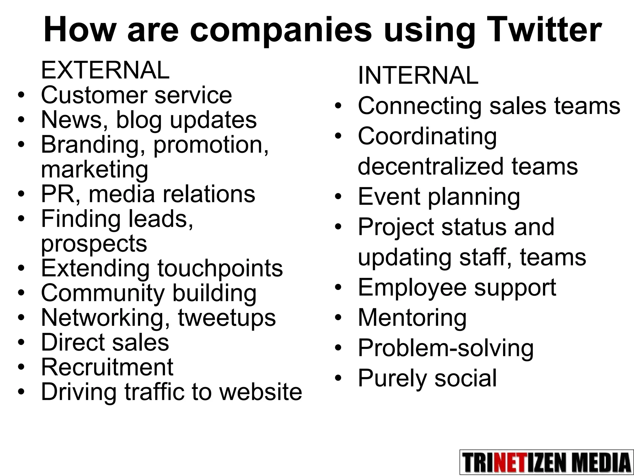 How are companies using Twitter EXTERNAL Customer service News, blog updates Branding, promotion, marketing PR, media relations Finding leads, prospects Extending touchpoints Community building Networking, tweetups Direct sales Recruitment Driving traffic to website INTERNAL Connecting sales teams Coordinating decentralized teams Event planning Project status and updating staff, teams Employee support Mentoring Problem-solving Purely social 