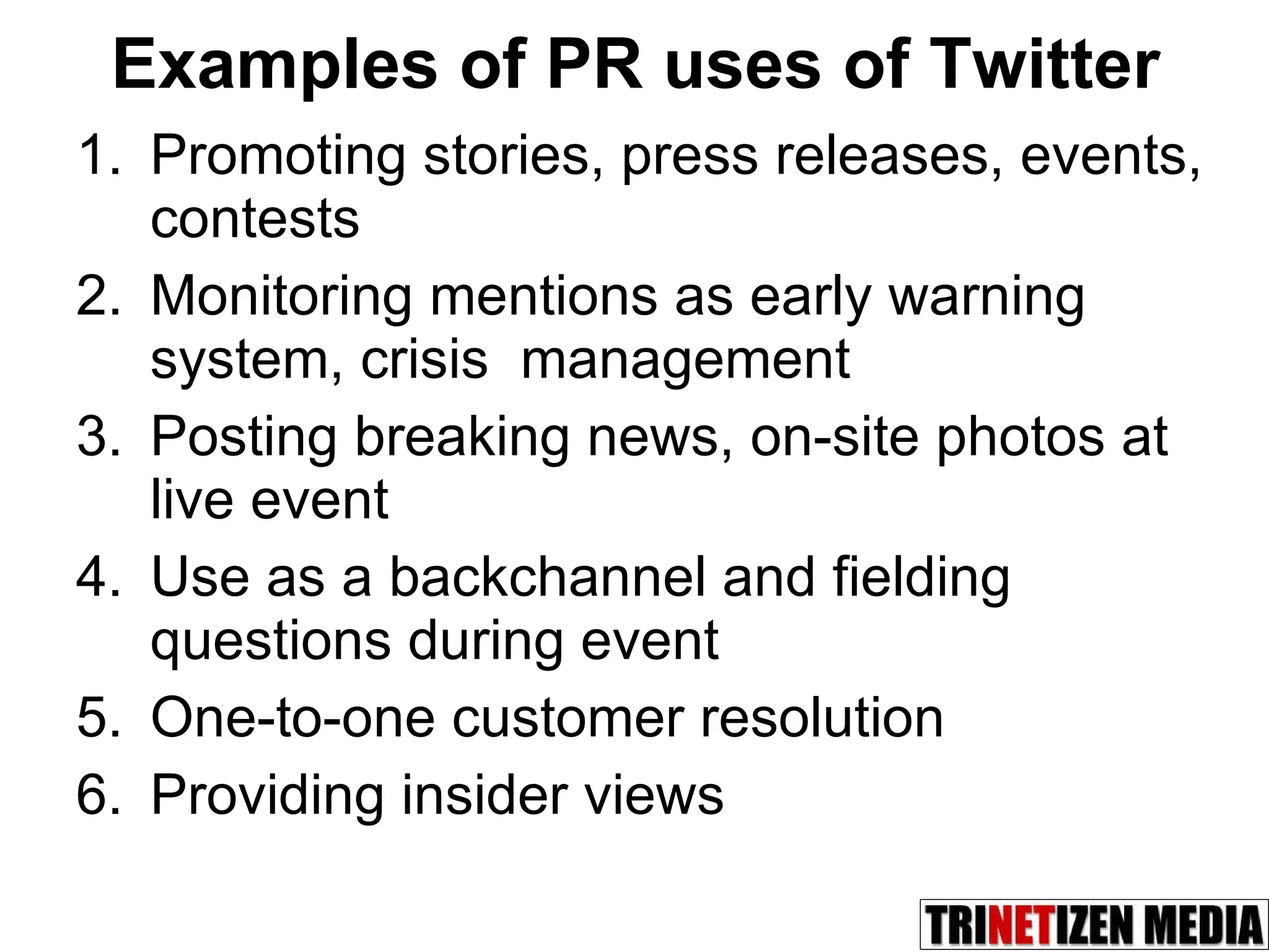 Examples of PR uses of Twitter   Promoting stories, press releases, events, contests Monitoring mentions as early warning system, crisis  management  Posting breaking news, on-site photos at live event Use as a backchannel and fielding questions during event One-to-one customer resolution Providing insider views 
