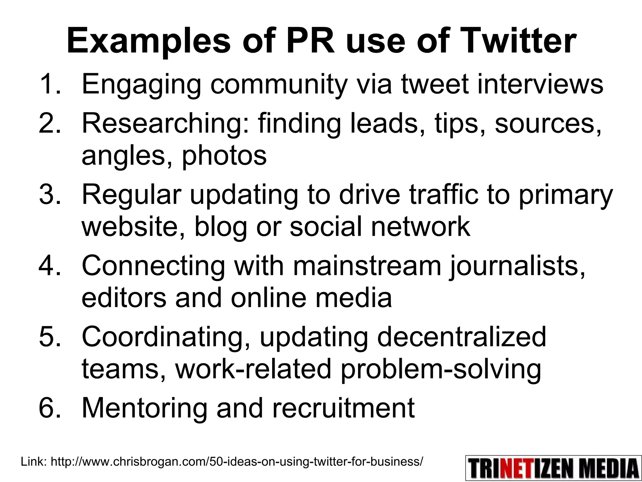 Examples of PR use of Twitter Engaging community via tweet interviews Researching: finding leads, tips, sources, angles, photos Regular updating to drive traffic to primary website, blog or social network Connecting with mainstream journalists, editors and online media Coordinating, updating decentralized teams, work-related problem-solving Mentoring and recruitment Link: http://www.chrisbrogan.com/50-ideas-on-using-twitter-for-business/ 