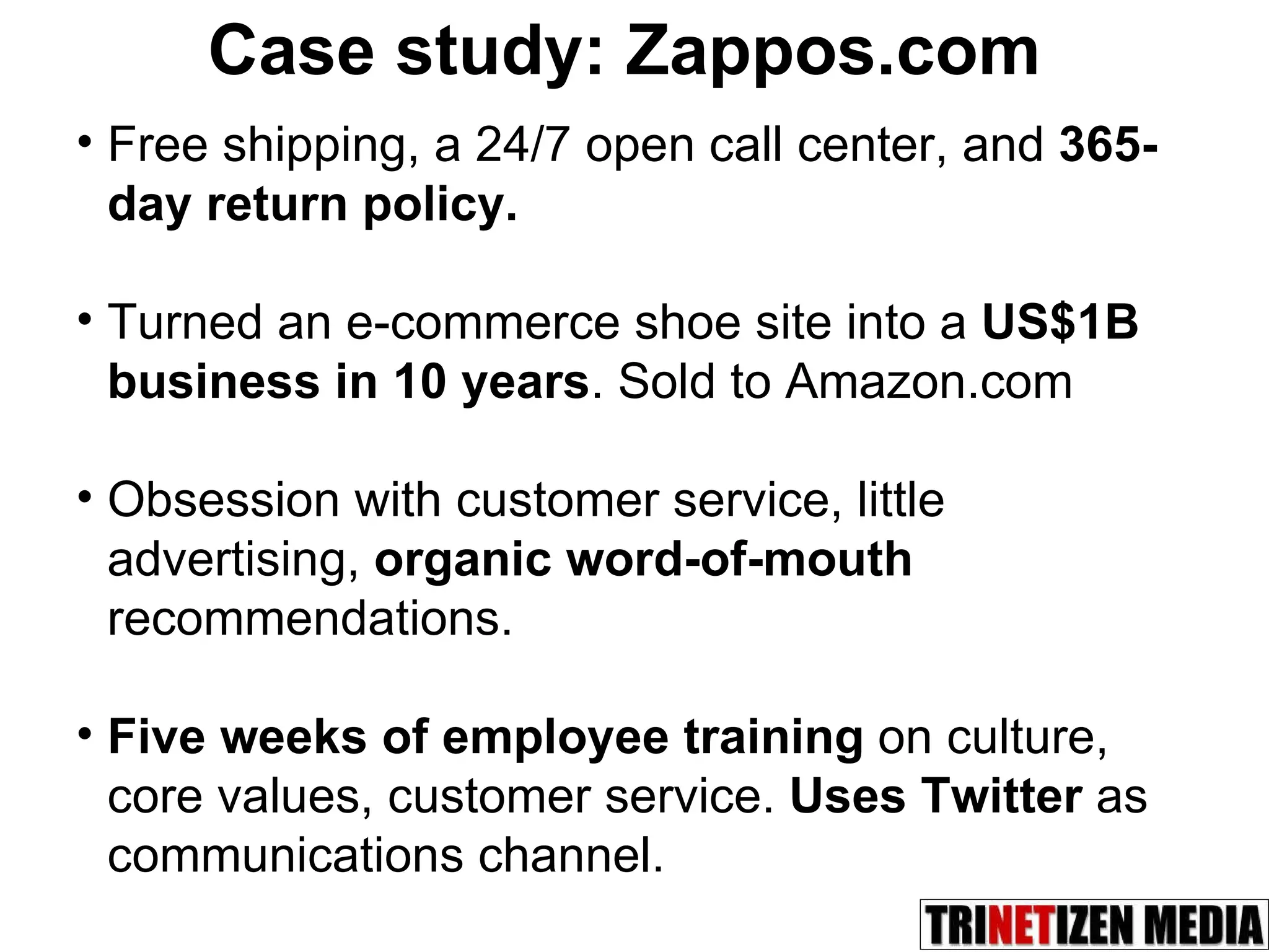 Case study: Zappos.com Free shipping, a 24/7 open call center, and  365-day return policy.   Turned an e-commerce shoe site into a  US$1B business in 10 years . Sold to Amazon.com Obsession with customer service, little advertising,  organic word-of-mouth  recommendations.  Five weeks of employee training  on culture, core values, customer service.  Uses Twitter   as communications channel. 