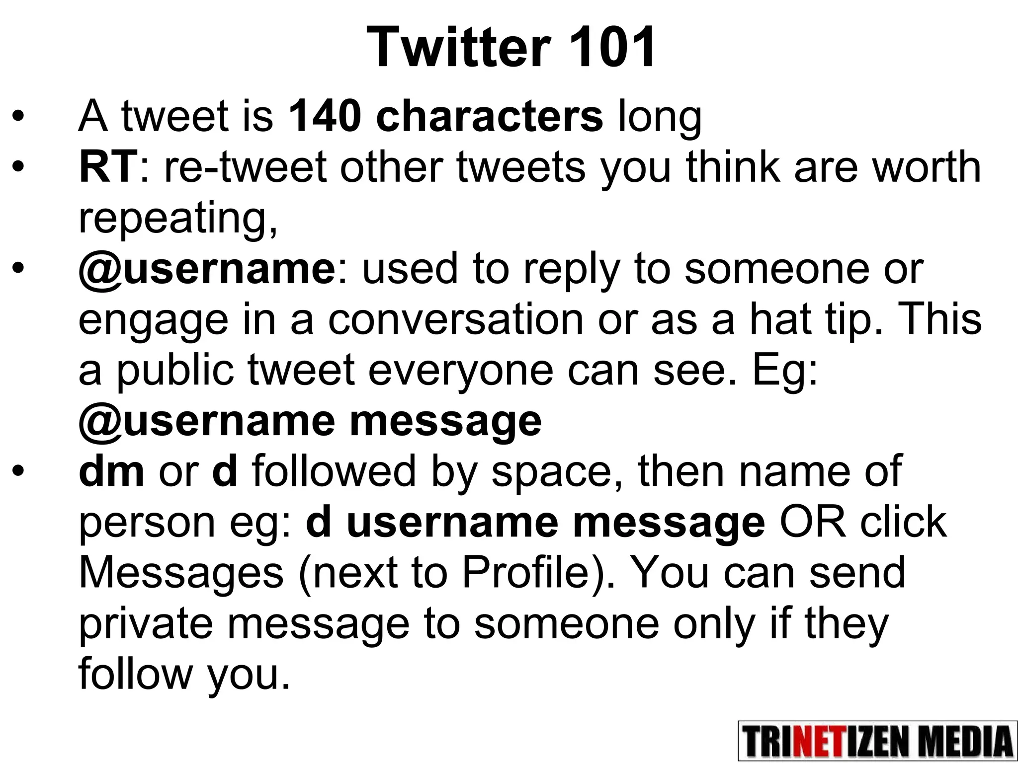 Twitter 101 A tweet is  140 characters  long RT : re-tweet other tweets you think are worth repeating,  @username : used to reply to someone or engage in a conversation or as a hat tip. This a public tweet everyone can see. Eg:  @username message dm  or  d  followed by space, then name of person eg:  d username message  OR click Messages (next to Profile). You can send private message to someone only if they follow you. 