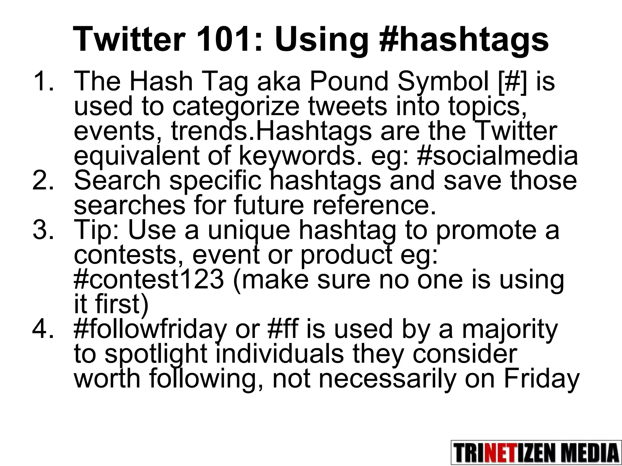 Twitter 101: Using #hashtags The Hash Tag aka Pound Symbol [#] is used to categorize tweets into topics, events, trends.Hashtags are the Twitter equivalent of keywords. eg: #socialmedia Search specific hashtags and save those searches for future reference. Tip: Use a unique hashtag to promote a contests, event or product eg: #contest123 (make sure no one is using it first) #followfriday or #ff is used by a majority to spotlight individuals they consider worth following, not necessarily on Friday 