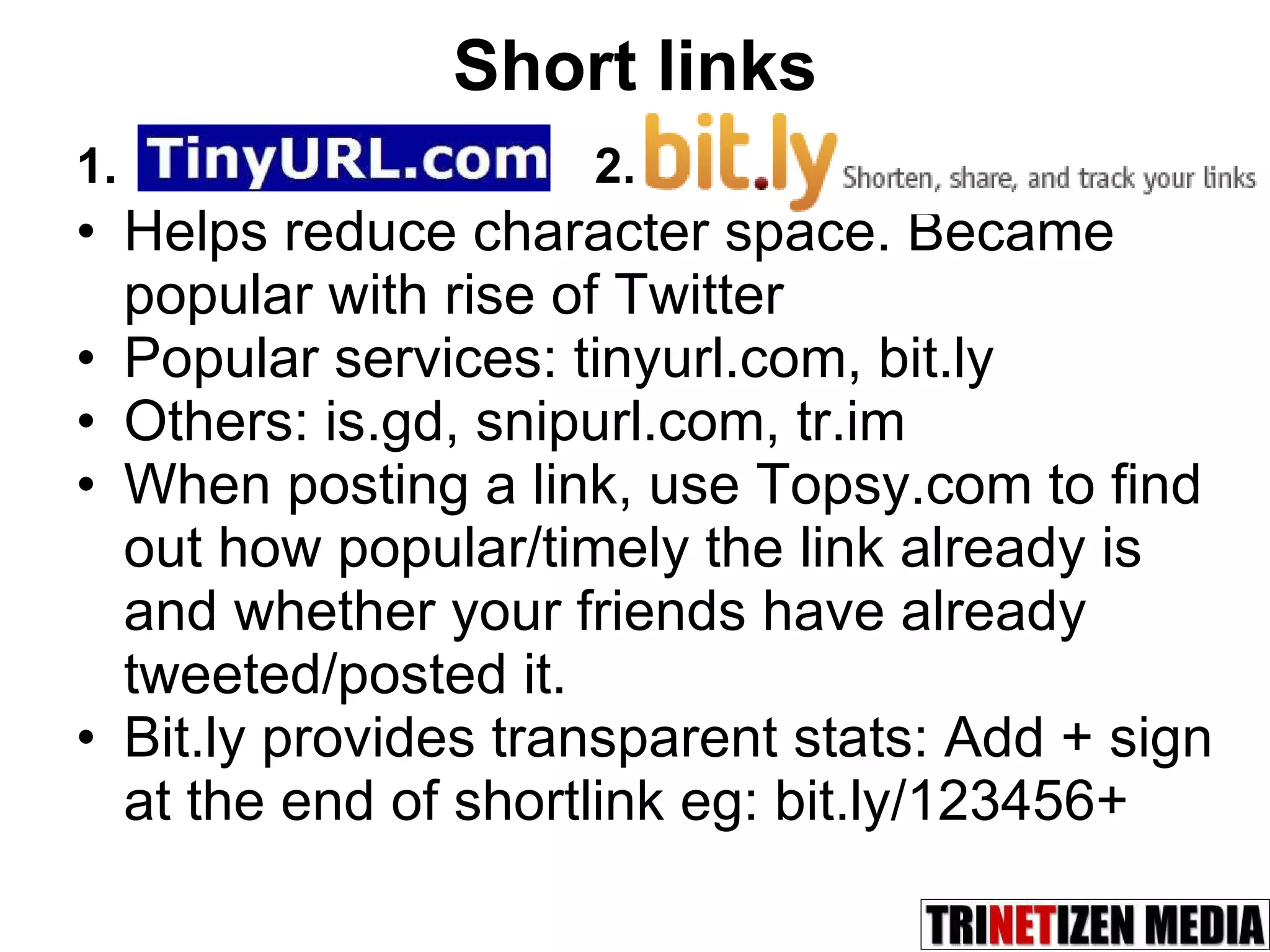 Short links Helps reduce character space. Became popular with rise of Twitter Popular services: tinyurl.com, bit.ly Others: is.gd, snipurl.com, tr.im  When posting a link, use Topsy.com to find out how popular/timely the link already is and whether your friends have already tweeted/posted it. Bit.ly provides transparent stats: Add + sign at the end of shortlink eg: bit.ly/123456+ 1. 2. 