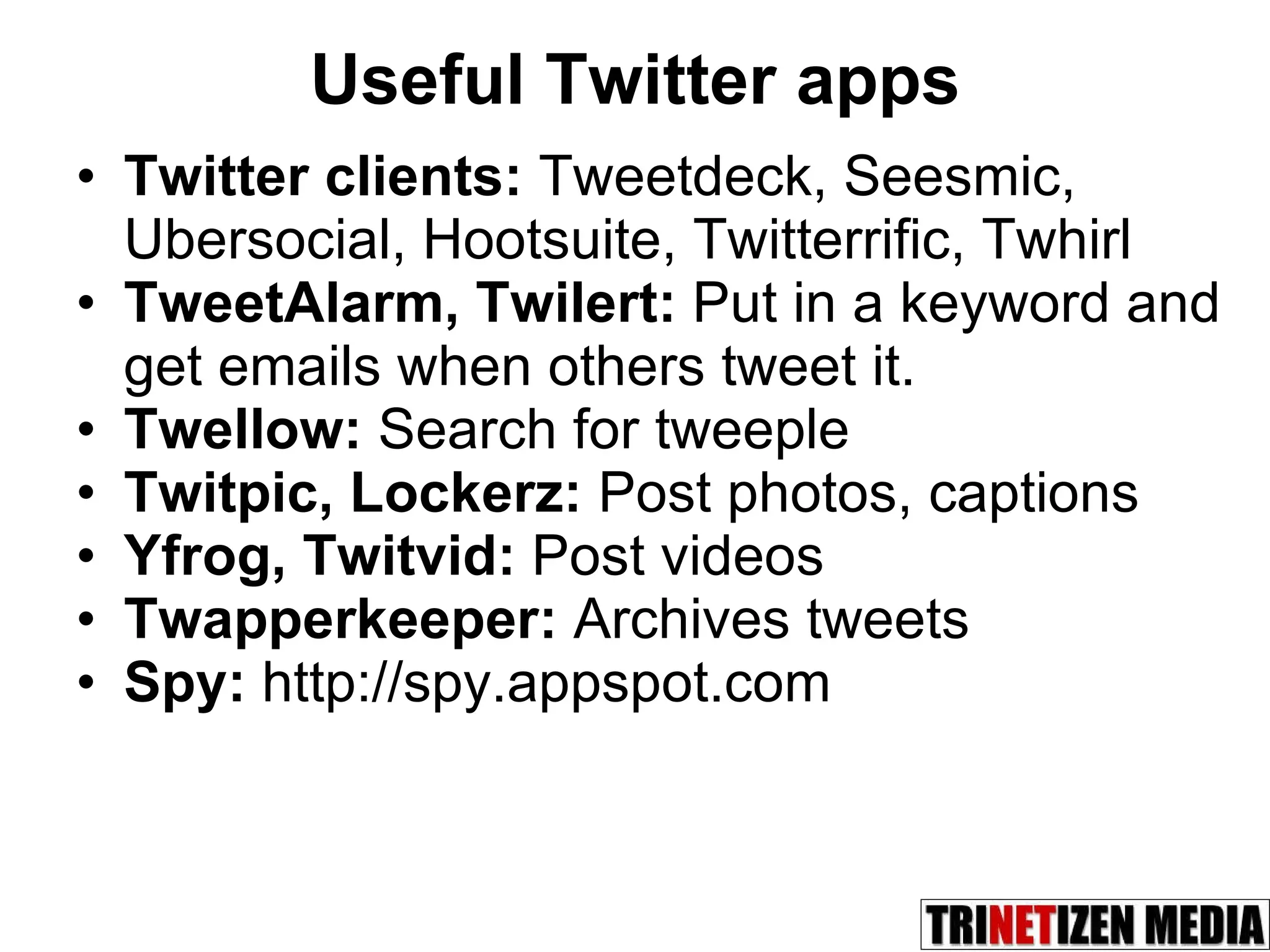 Useful Twitter apps Twitter clients:  Tweetdeck, Seesmic, Ubersocial, Hootsuite, Twitterrific, Twhirl  TweetAlarm, Twilert:  Put in a keyword and get emails when others tweet it. Twellow:  Search for tweeple Twitpic, Lockerz:  Post photos, captions Yfrog, Twitvid:  Post videos Twapperkeeper:  Archives tweets Spy:  http://spy.appspot.com 