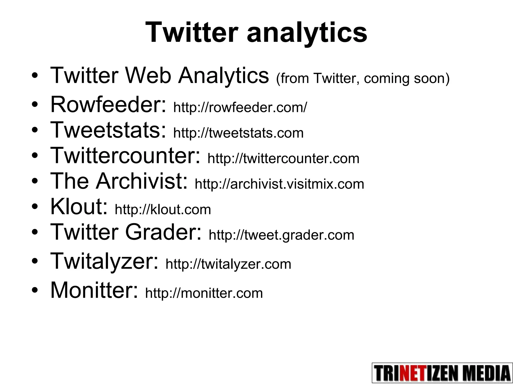 Twitter analytics Twitter Web Analytics  (from Twitter, coming soon) Rowfeeder:  http://rowfeeder.com/ Tweetstats:  http://tweetstats.com Twittercounter:  http://twittercounter.com The Archivist:  http://archivist.visitmix.com Klout:  http://klout.com Twitter Grader:  http://tweet.grader.com Twitalyzer:  http://twitalyzer.com Monitter:  http://monitter.com 