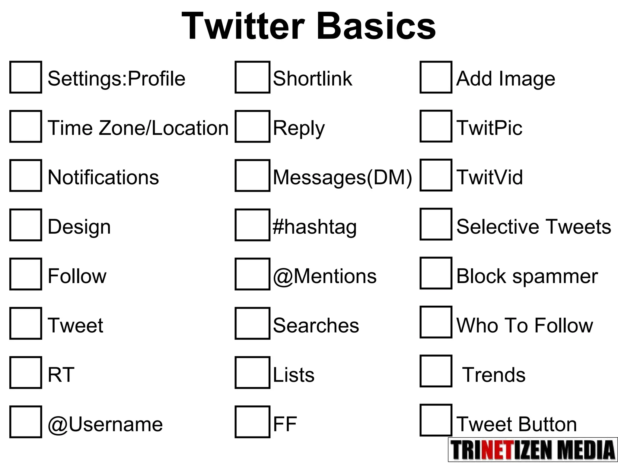 Twitter Basics Settings:Profile Time Zone/Location Notifications Design Follow Tweet RT @Username Shortlink Reply Messages(DM) #hashtag @Mentions Searches Lists FF Add Image TwitPic TwitVid Selective Tweets Block spammer  Who To Follow Trends Tweet Button 