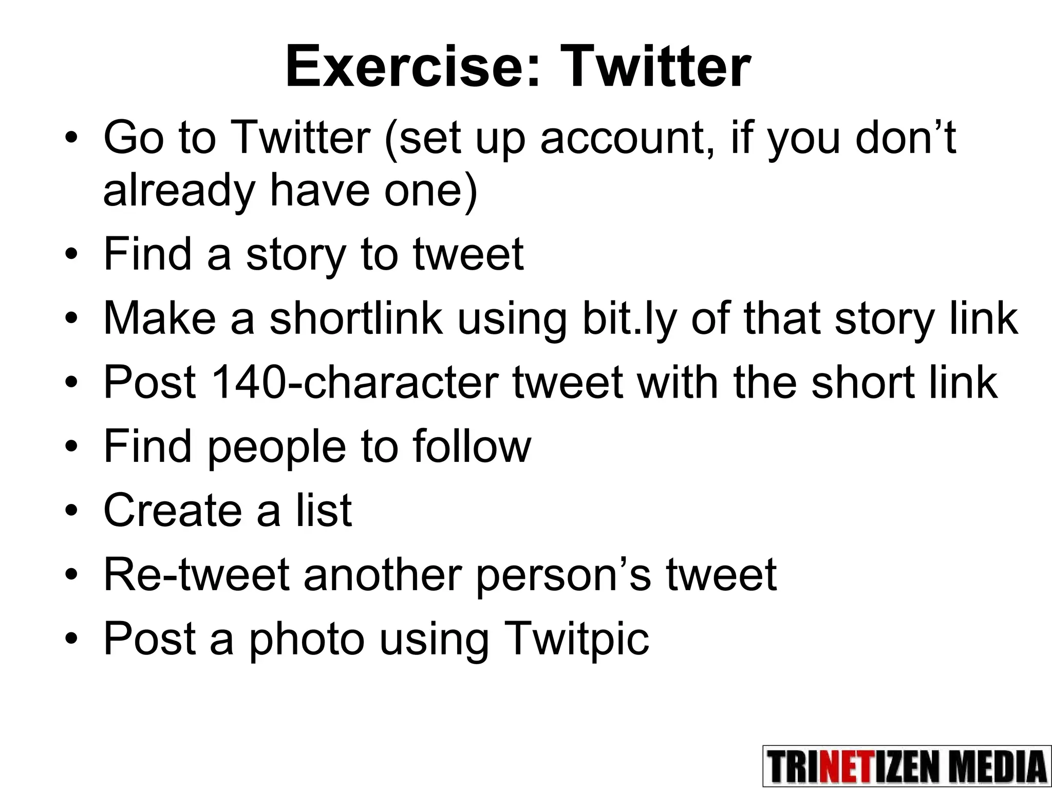 Exercise: Twitter Go to Twitter (set up account, if you don’t already have one) Find a story to tweet Make a shortlink using bit.ly of that story link Post 140-character tweet with the short link Find people to follow Create a list Re-tweet another person’s tweet Post a photo using Twitpic 