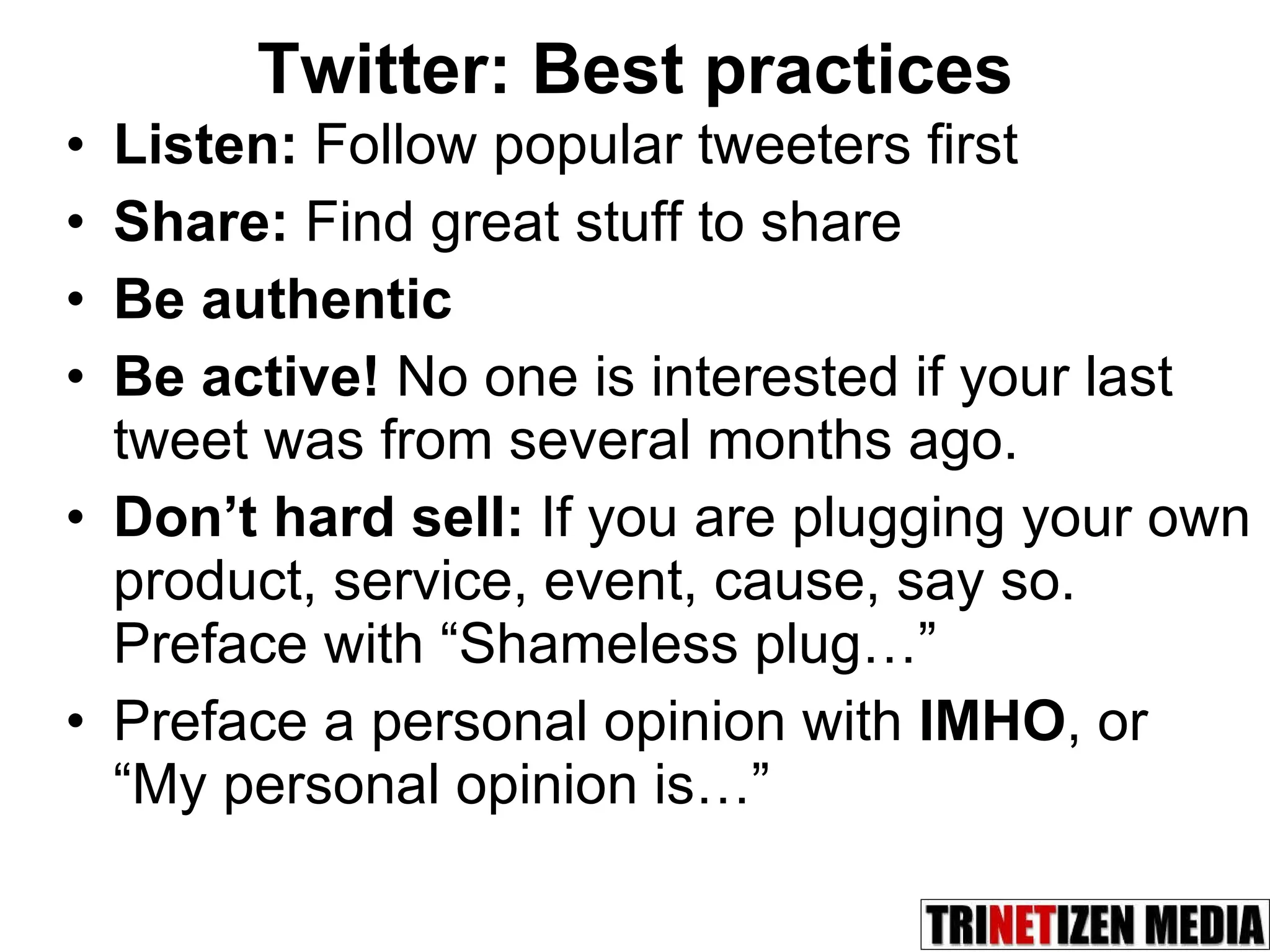 Twitter: Best practices Listen:  Follow popular tweeters first Share:  Find great stuff to share Be authentic Be active!  No one is interested if your last tweet was from several months ago.  Don’t hard sell:  If you are plugging your own product, service, event, cause, say so. Preface with “Shameless plug…” Preface a personal opinion with  IMHO , or “My personal opinion is…” 