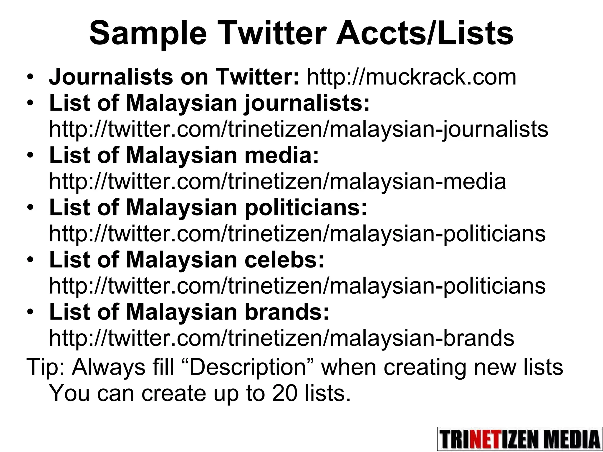 Sample Twitter Accts/Lists Journalists on Twitter:  http://muckrack.com List of Malaysian journalists: http://twitter.com/trinetizen/malaysian-journalists List of Malaysian media: http://twitter.com/trinetizen/malaysian-media List of Malaysian politicians: http://twitter.com/trinetizen/malaysian-politicians List of Malaysian celebs: http://twitter.com/trinetizen/malaysian-politicians List of Malaysian brands: http://twitter.com/trinetizen/malaysian-brands Tip: Always fill “Description” when creating new lists  You can create up to 20 lists. 
