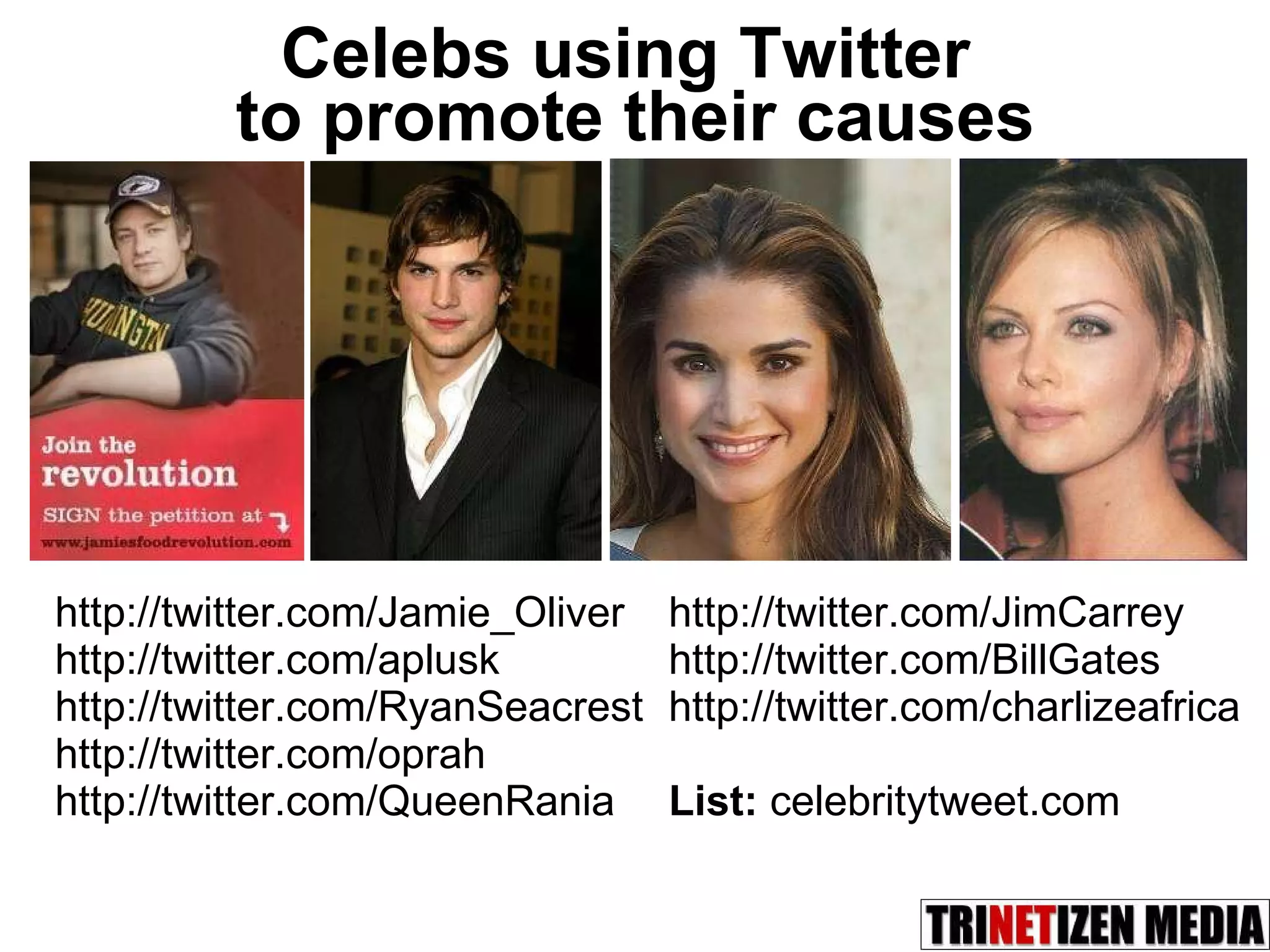 Celebs using Twitter  to promote their causes http://twitter.com/Jamie_Oliver  http://twitter.com/aplusk http://twitter.com/RyanSeacrest http://twitter.com/oprah http://twitter.com/QueenRania http://twitter.com/JimCarrey http://twitter.com/BillGates http://twitter.com/charlizeafrica List:  celebritytweet.com 