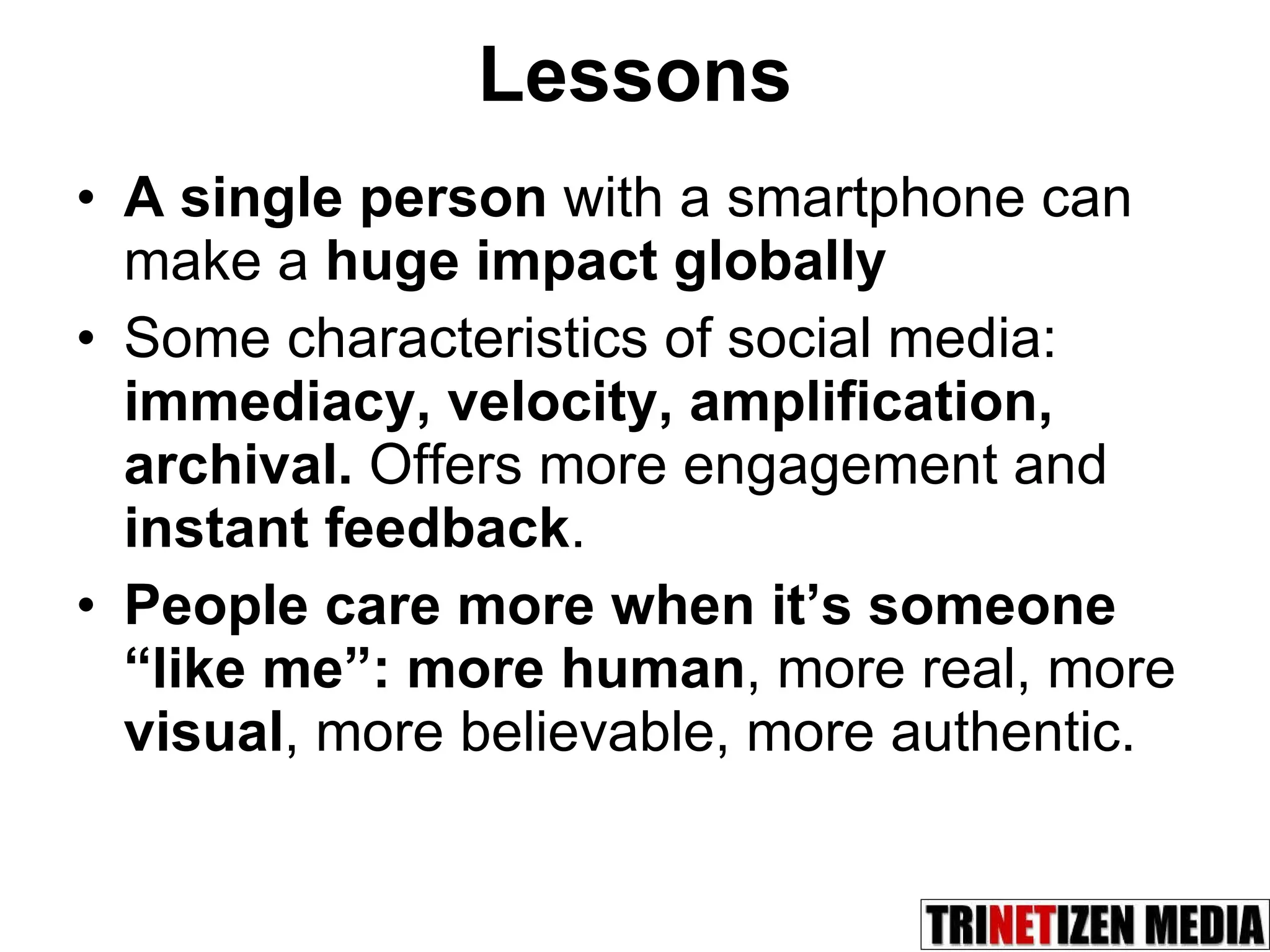 Lessons A single person  with a smartphone can make a  huge impact globally Some characteristics of social media:  immediacy, velocity, amplification, archival.  Offers more engagement and  instant feedback . People care more when it’s someone “like me”:   more human , more real, more  visual , more believable, more authentic. 