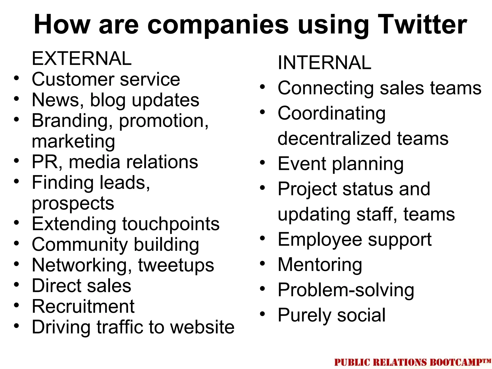 How are companies using Twitter
    EXTERNAL                         INTERNAL
•   Customer service             •   Connecting sales teams
•   News, blog updates
•   Branding, promotion,         •   Coordinating
    marketing                        decentralized teams
•   PR, media relations          •   Event planning
•   Finding leads,               •   Project status and
    prospects
•                                    updating staff, teams
    Extending touchpoints
•   Community building           •   Employee support
•   Networking, tweetups         •   Mentoring
•   Direct sales                 •   Problem-solving
•   Recruitment                  •   Purely social
•   Driving traffic to website
 