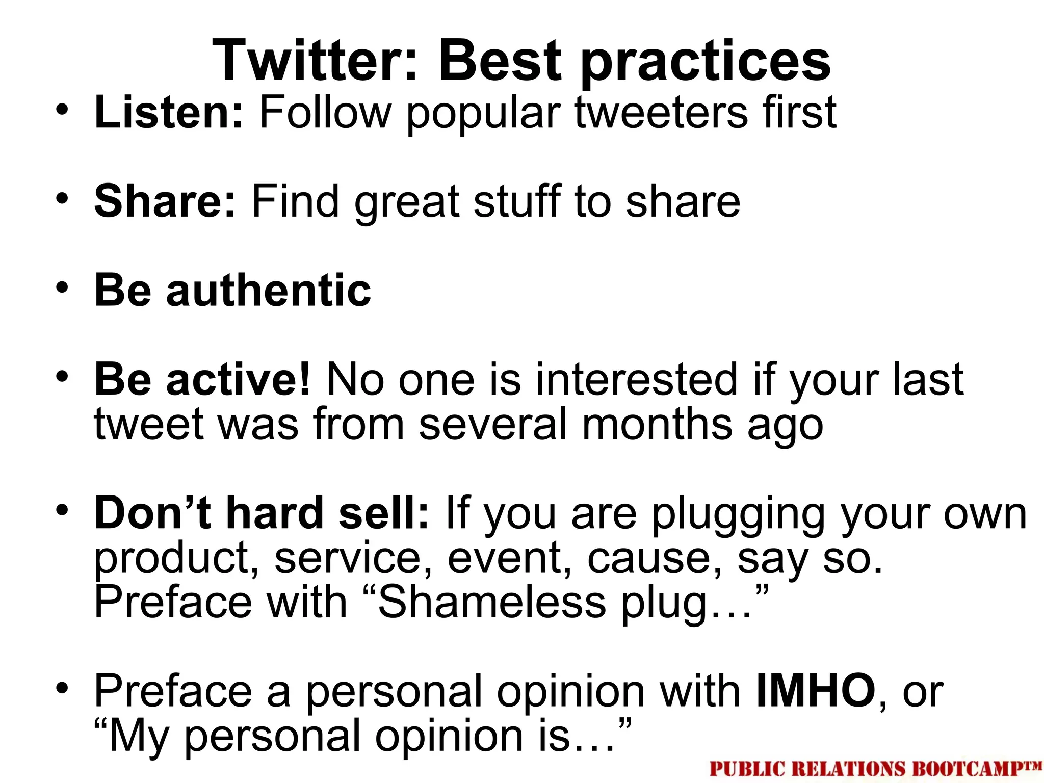 Twitter: Best practices
• Listen: Follow popular tweeters first
• Share: Find great stuff to share
• Be authentic
• Be active! No one is interested if your last
  tweet was from several months ago
• Don’t hard sell: If you are plugging your own
  product, service, event, cause, say so.
  Preface with “Shameless plug…”
• Preface a personal opinion with IMHO, or
  “My personal opinion is…”
 