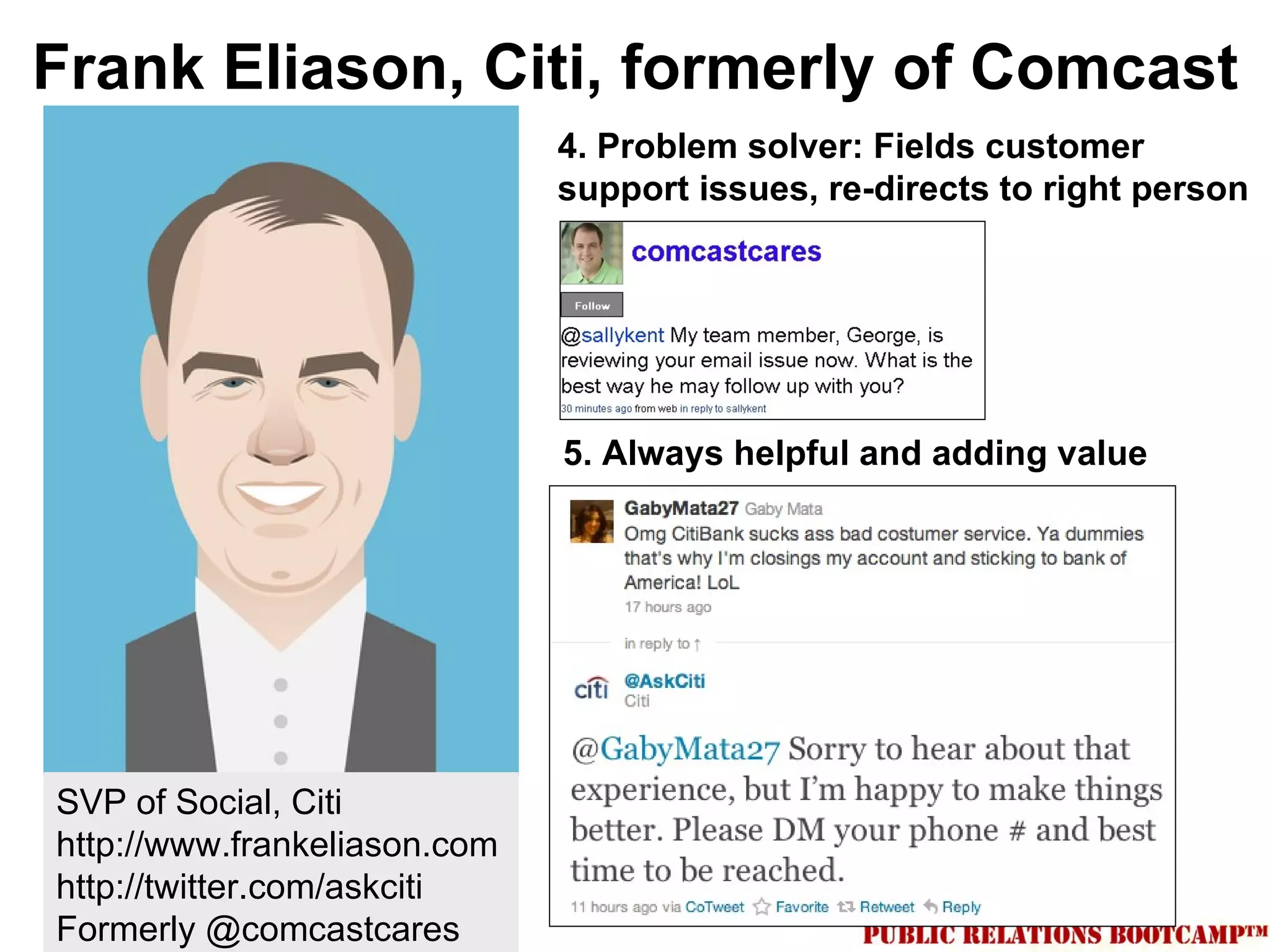 Frank Eliason, Citi, formerly of Comcast
                              4. Problem solver: Fields customer
                              support issues, re-directs to right person




                              5. Always helpful and adding value




SVP of Social, Citi
http://www.frankeliason.com
http://twitter.com/askciti
Formerly @comcastcares
 