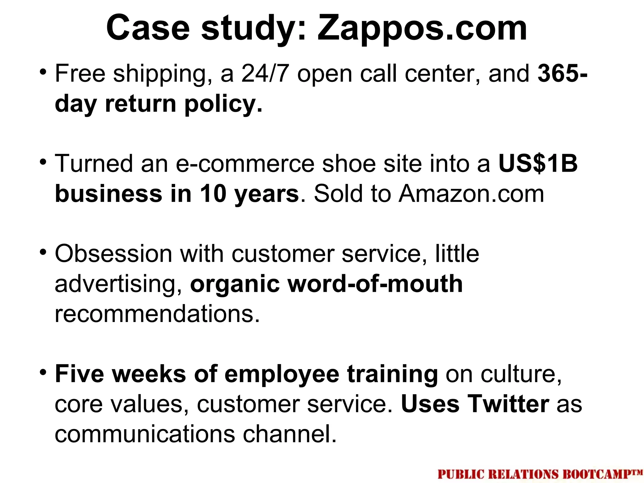 Case study: Zappos.com
• Free shipping, a 24/7 open call center, and 365-
  day return policy.

• Turned an e-commerce shoe site into a US$1B
  business in 10 years. Sold to Amazon.com

• Obsession with customer service, little
  advertising, organic word-of-mouth
  recommendations.

• Five weeks of employee training on culture,
  core values, customer service. Uses Twitter as
  communications channel.
 